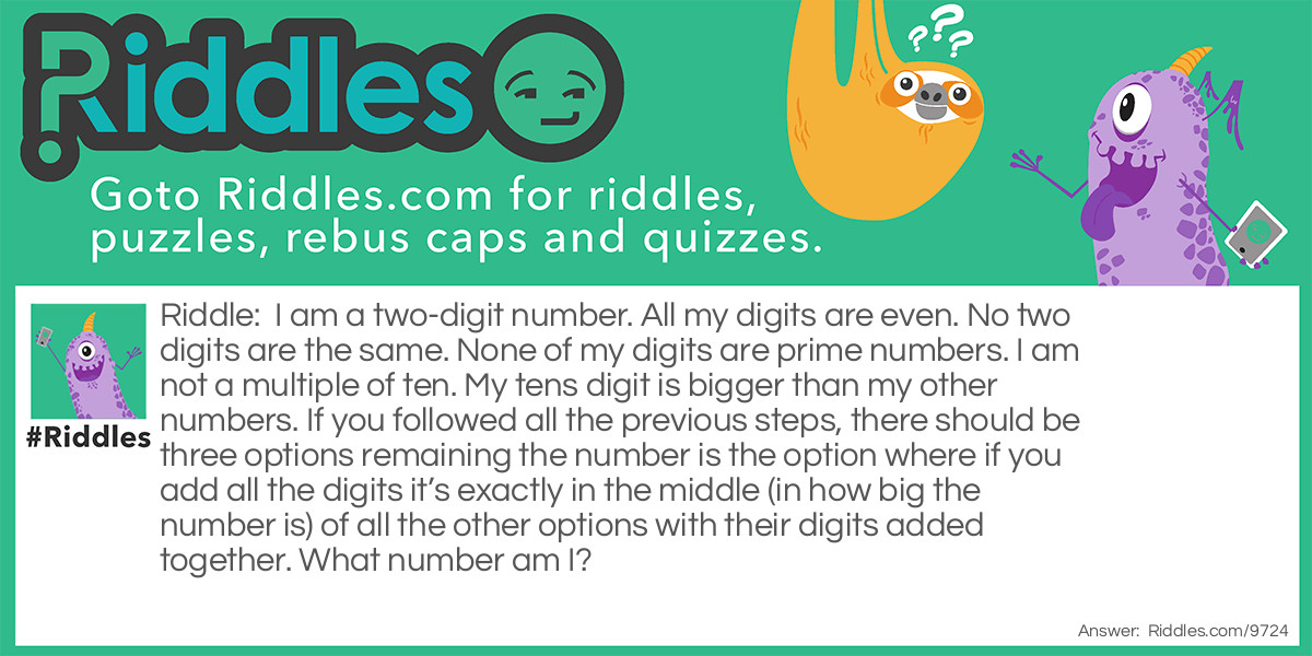 Riddle: I am a two-digit number. All my digits are even. No two digits are the same. None of my digits are prime numbers. I am not a multiple of ten. My tens digit is bigger than my other numbers. If you followed all the previous steps, there should be three options remaining the number is the option where if you add all the digits it's exactly in the middle (in how big the number is) of all the other options with their digits added together. What number am I? Answer: If you followed all the steps apart from the last one there will be three options remaining: 64, 84, and 86. You then had to add up the digits, 64=6+4=10, 84=8+4=12, and 86=8+6=14. Finally, you then had to take up the middle biggest number (12) and put it back as it was before the digits were added together and your answer should be 84.
