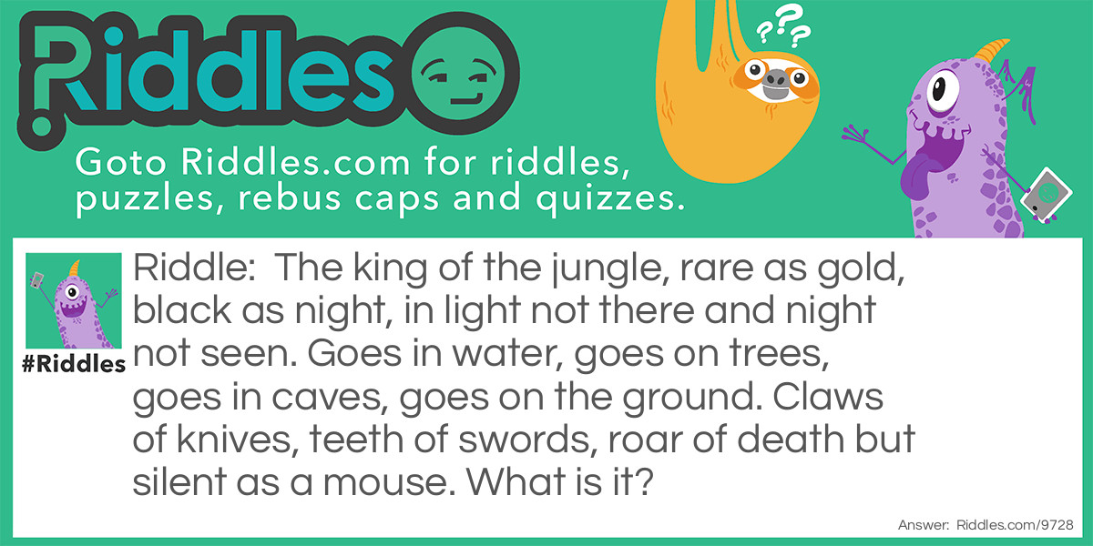 The king of the jungle, rare as gold, black as night, in light not there and night not seen. Goes in water, goes on trees, goes in caves, goes on the ground. Claws of knives, teeth of swords, roar of death but silent as a mouse. What is it?