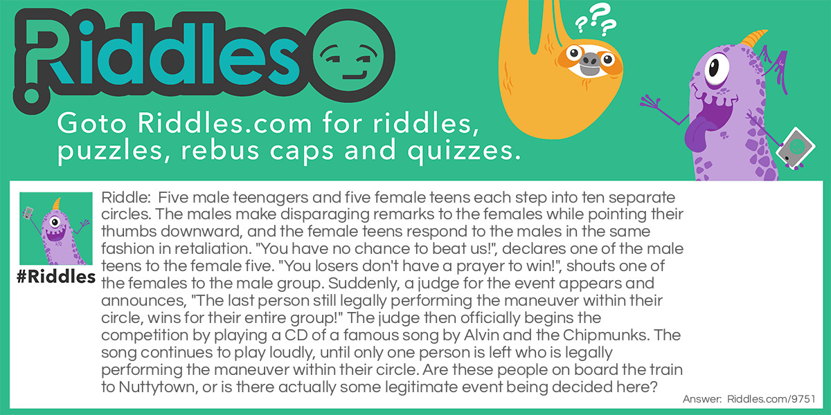 Riddle: Five male teenagers and five female teens each step into ten separate circles. The males make disparaging remarks to the females while pointing their thumbs downward, and the female teens respond to the males in the same fashion in retaliation. "You have no chance to beat us!", declares one of the male teens to the female five. "You losers don't have a prayer to win!", shouts one of the females to the male group. Suddenly, a judge for the event appears and announces, "The last person still legally performing the maneuver within their circle, wins for their entire group!" The judge then officially begins the competition by playing a CD of a famous song by Alvin and the Chipmunks. The song continues to play loudly, until only one person is left who is legally performing the maneuver within their circle. Are these people on board the train to Nuttytown, or is there actually some legitimate event being decided here? Answer: The two five-member teams are competing in a hula-hoop endurance contest. The theme song played during the competition is one of The Chipmunks greatest hits called: The Chipmunk’s Hula-Hoop Christmas Song.