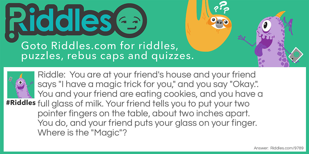 You are at your friend's house and your friend says "I have a magic trick for you," and you say "Okay.". You and your friend are eating cookies, and you have a full glass of milk. Your friend tells you to put your two pointer fingers on the table, about two inches apart. You do, and your friend puts your glass on your finger. Where is the "Magic"?
