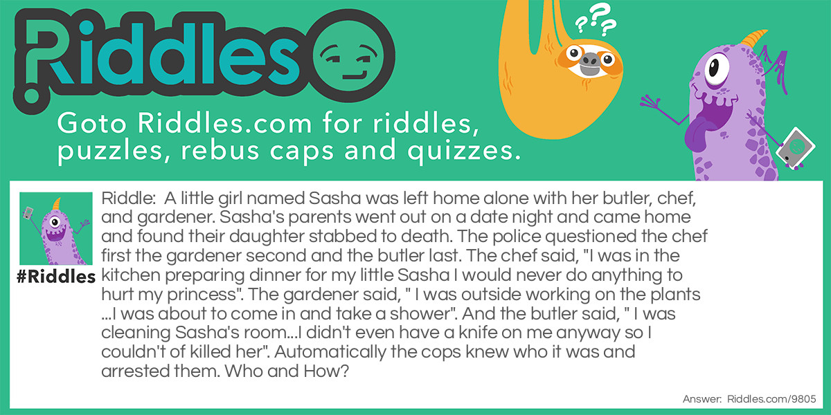 Riddle: A little girl named Sasha was left home alone with her butler, chef, and gardener. Sasha's parents went out on a date night and came home and found their daughter stabbed to death. The police questioned the chef first the gardener second and the butler last. The chef said, "I was in the kitchen preparing dinner for my little Sasha I would never do anything to hurt my princess". The gardener said, " I was outside working on the plants...I was about to come in and take a shower". And the butler said, " I was cleaning Sasha's room...I didn't even have a knife on me anyway so I couldn't of killed her". Automatically the cops knew who it was and arrested them. Who and How? Answer: The butler because the cops never mentioned that she was stabbed with a knife.