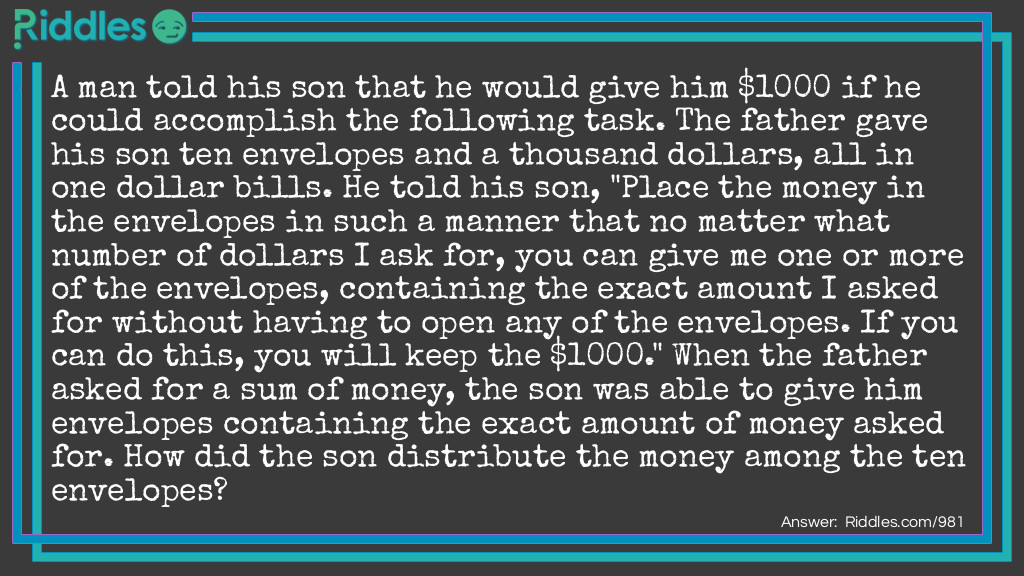A man told his son that he would give him $1000 if he could accomplish the following task. The father gave his son ten envelopes and a thousand dollars, all in one dollar bills. He told his son, "Place the money in the envelopes in such a manner that no matter what number of dollars I ask for, you can give me one or more of the envelopes, containing the exact amount I asked for without having to open any of the envelopes. If you can do this, you will keep the $1000." When the father asked for a sum of money, the son was able to give him envelopes containing the exact amount of money asked for. How did the son distribute the money among the ten envelopes? Riddle Meme.