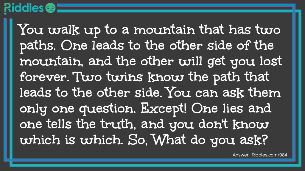 You walk up to a mountain that has two paths. One leads to the other side of the mountain, and the other will get you lost forever. Two twins know the path that leads to the other side. You can ask them only one question. Except! One lies and one tells the truth, and you don't know which is which. So, What do you ask?