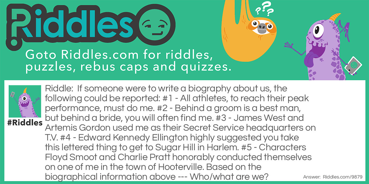 If someone were to write a biography about us, the following could be reported: #1 - All athletes, to reach their peak performance, must do me. #2 - Behind a groom is a best man, but behind a bride, you will often find me. #3 - James West and Artemis Gordon used me as their Secret Service headquarters on T.V. #4 - Edward Kennedy Ellington highly suggested you take this lettered thing to get to Sugar Hill in Harlem. #5 - Characters Floyd Smoot and Charlie Pratt honorably conducted themselves on one of me in the town of Hooterville. Based on the biographical information above --- Who/what are we?