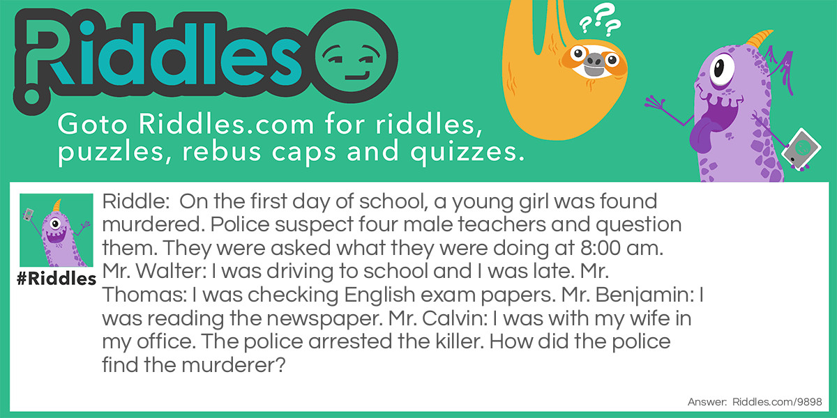 On the first day of school, a young girl was found murdered. Police suspect four male teachers and question them. They were asked what they were doing at 8:00 am. Mr. Walter: I was driving to school and I was late. Mr. Thomas: I was checking English exam papers. Mr. Benjamin: I was reading the newspaper. Mr. Calvin: I was with my wife in my office. The police arrested the killer. How did the police find the murderer?