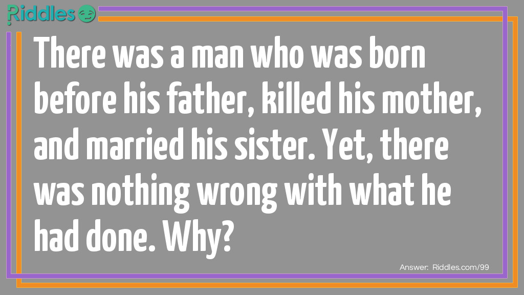 Riddle: There was a man who was born before his father, killed his <a href="https://www.riddles.com/quiz/mothers-day-riddles">mother</a>, and married his sister. Yet, there was nothing wrong with what he had done. Why? Answer: His father was in front of him when he was born, therefore he was born before him. His mother died while giving birth to him. Finally, he grew up to be a minister and married his sister at her ceremony.