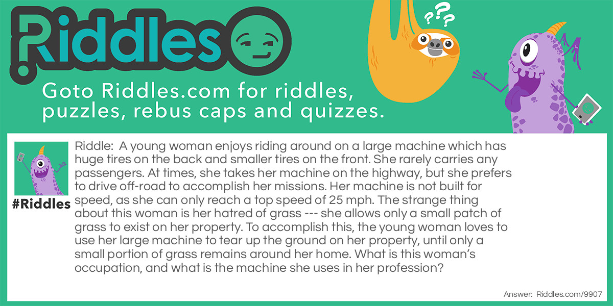 Riddle: A young woman enjoys riding around on a large machine which has huge tires on the back and smaller tires on the front. She rarely carries any passengers. At times, she takes her machine on the highway, but she prefers to drive off-road to accomplish her missions. Her machine is not built for speed, as she can only reach a top speed of 25 mph. The strange thing about this woman is her hatred of grass --- she allows only a small patch of grass to exist on her property. To accomplish this, the young woman loves to use her large machine to tear up the ground on her property, until only a small portion of grass remains around her home. What is this woman's occupation, and what is the machine she uses in her profession? Answer: The young woman is a farmer, and the machine she uses is a tractor.