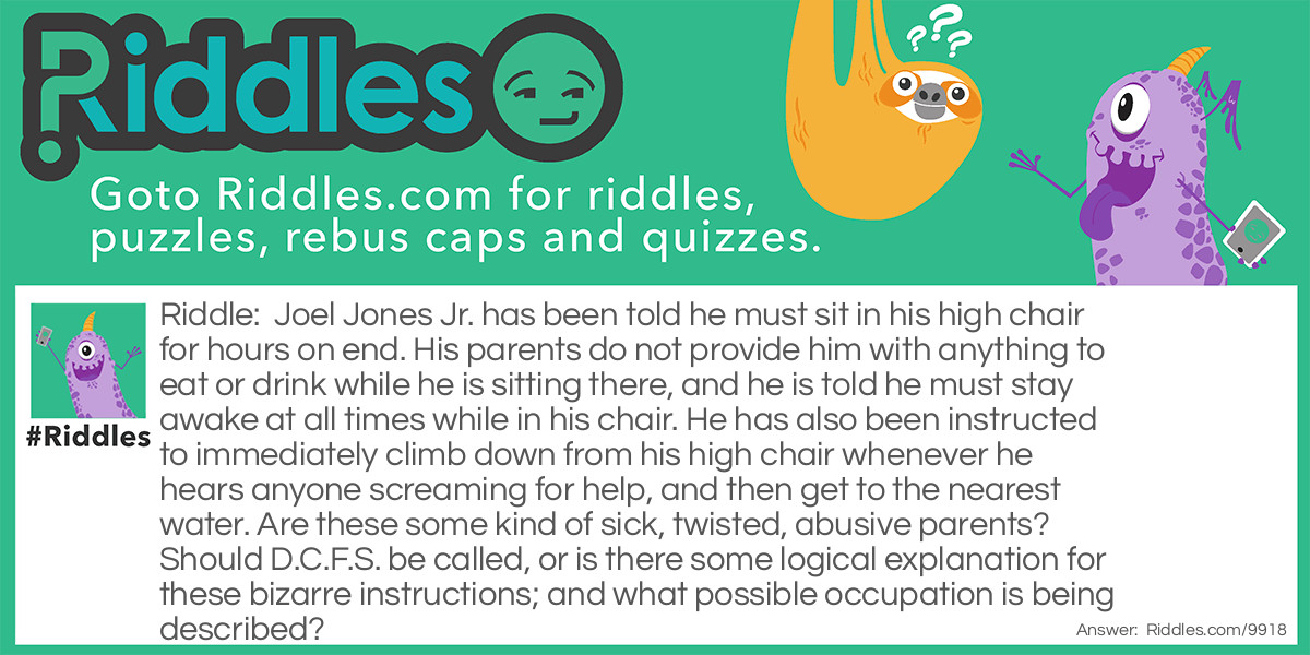 Riddle: Joel Jones Jr. has been told he must sit in his high chair for hours on end. His parents do not provide him with anything to eat or drink while he is sitting there, and he is told he must stay awake at all times while in his chair. He has also been instructed to immediately climb down from his high chair whenever he hears anyone screaming for help, and then get to the nearest water. Are these some kind of sick, twisted, abusive parents? Should D.C.F.S. be called, or is there some logical explanation for these bizarre instructions; and what possible occupation is being described? Answer: Joel Jones Jr. works as a lifeguard at a public swimming pool.