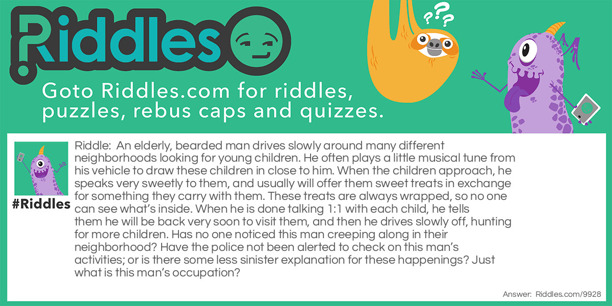 An elderly, bearded man drives slowly around many different neighborhoods looking for young children. He often plays a little musical tune from his vehicle to draw these children in close to him. When the children approach, he speaks very sweetly to them, and usually will offer them sweet treats in exchange for something they carry with them. These treats are always wrapped, so no one can see what's inside. When he is done talking 1:1 with each child, he tells them he will be back very soon to visit them, and then he drives slowly off, hunting for more children. Has no one noticed this man creeping along in their neighborhood? Have the police not been alerted to check on this man's activities; or is there some less sinister explanation for these happenings? Just what is this man's occupation?