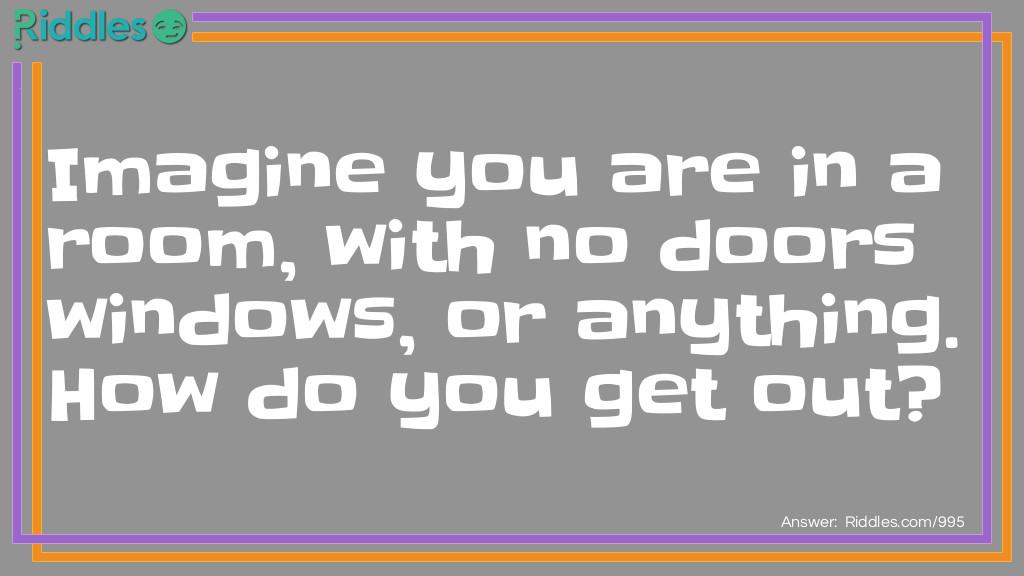 Imagine you are in a room, with no doors windows, or anything. How do you get out?