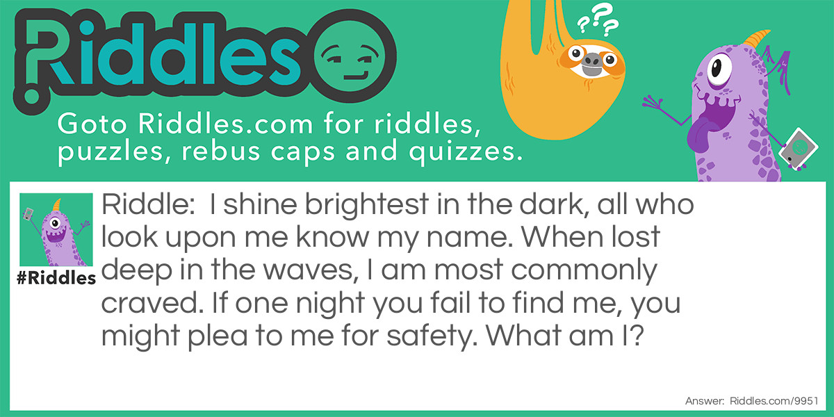 I shine brightest in the dark, all who look upon me know my name. When lost deep in the waves, I am most commonly craved. If one night you fail to find me, you might plea to me for safety. What am I?