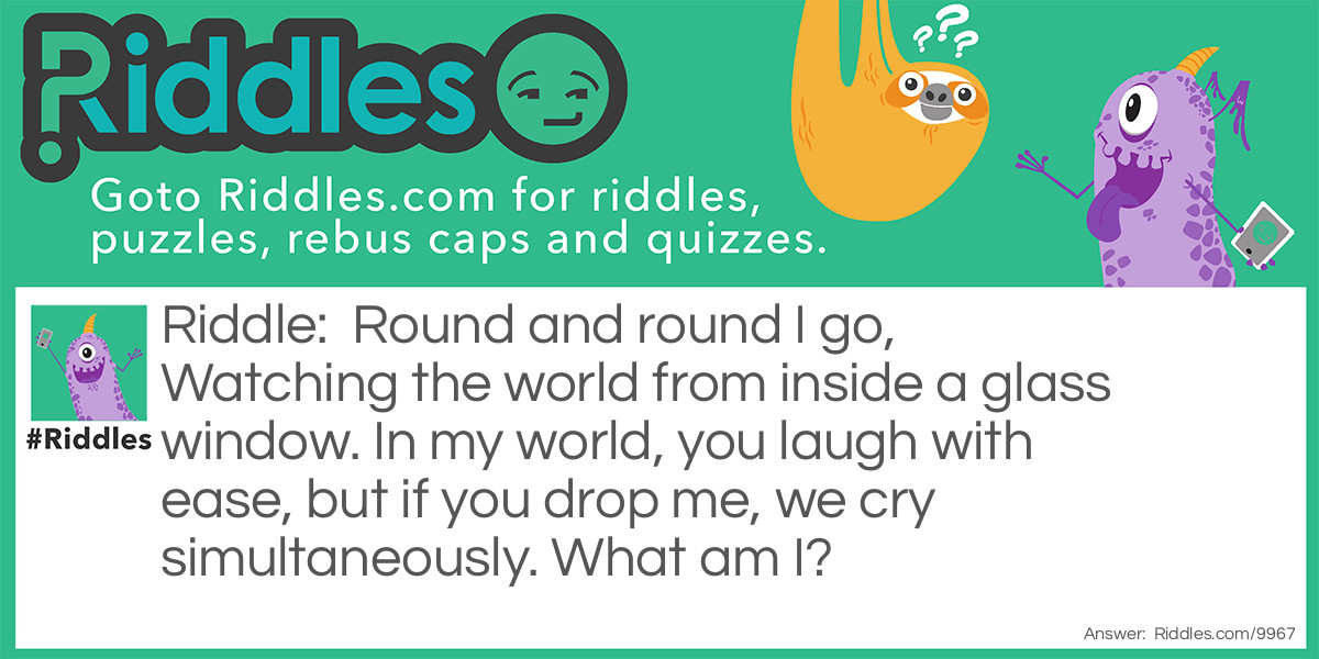 Round and round I go, Watching the world from inside a glass window. In my world, you laugh with ease, but if you drop me, we cry simultaneously. What am I?