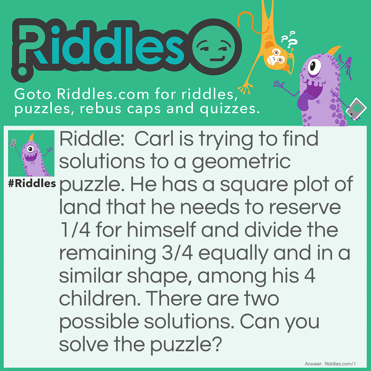 Riddle: Carl is trying to find solutions to a geometric puzzle. He has a square plot of land that he needs to reserve 1/4 for himself and divide the remaining 3/4 equally and in a similar shape, among his 4 <a href="/riddles-for-kids">children</a>. There are two possible solutions. Can you solve the puzzle? Answer: <strong>Solution #1 - Squares</strong>
First, Carl divides his as to reserve to himself one-fourth in the form of a square.
<img src="/uploads/images/Geometric-Puzzle-1.jpg" alt="Geometric Puzzle #1" width="600" height="600" />
Then, Carl takes the remaining 3/4 shape and scales it down by 1/4.  He then, multiplies the shape into 4 identically shaped pieces, and aranges them so that they fit into the original 3/4 shape.
<img src="/uploads/images/Geometric-Puzzle-1-Answer.jpg" alt="Geometric Puzzle #1 Solution 1" width="600" height="600" />
<strong>Solution #2 - Rectangles</strong>
First, create a triangle that is 1/4 the size of the square.
<img src="/uploads/images/Geometric-Puzzle-1-Answer-2.jpg" alt="" />
Now, with straight lines, create two squares.
Proceed to disect the two squares with horizontal lines creating 4 triangles.
Then, disect one of the resultuing triangles from each square.  The shape of land for each of his four children is divided evenly and is the same shape.
<img src="/uploads/images/Geometric-Puzzle-1-Solution-2.jpg" alt="" />