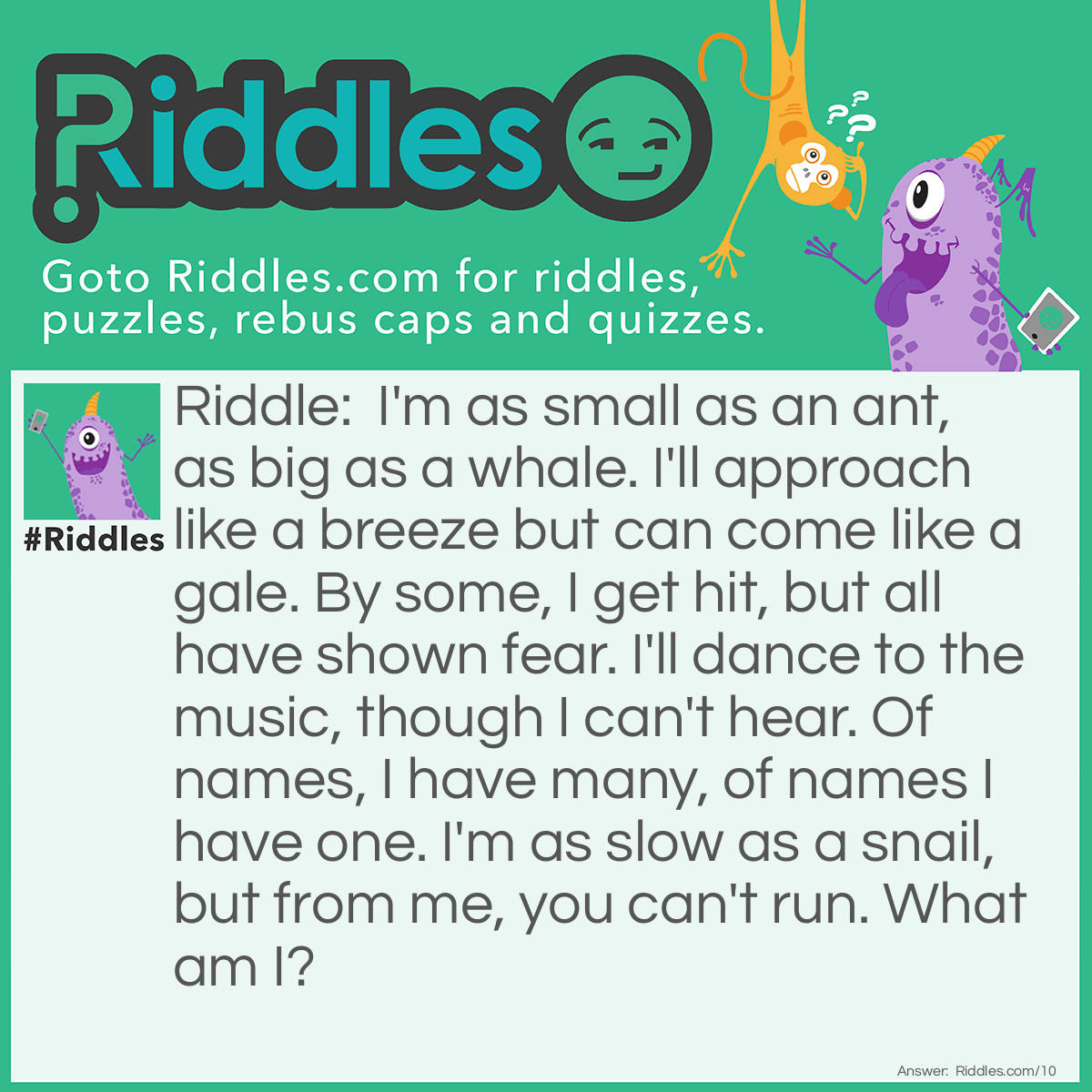 Riddle: I'm as small as an ant, as big as a whale. I'll approach like a breeze but can come like a gale. By some, I get hit, but all have shown fear. I'll dance to the music, though I can't hear. Of names, I have many, of names I have one. I'm as slow as a snail, but from me, you can't run. What am I? Answer: I am a shadow.