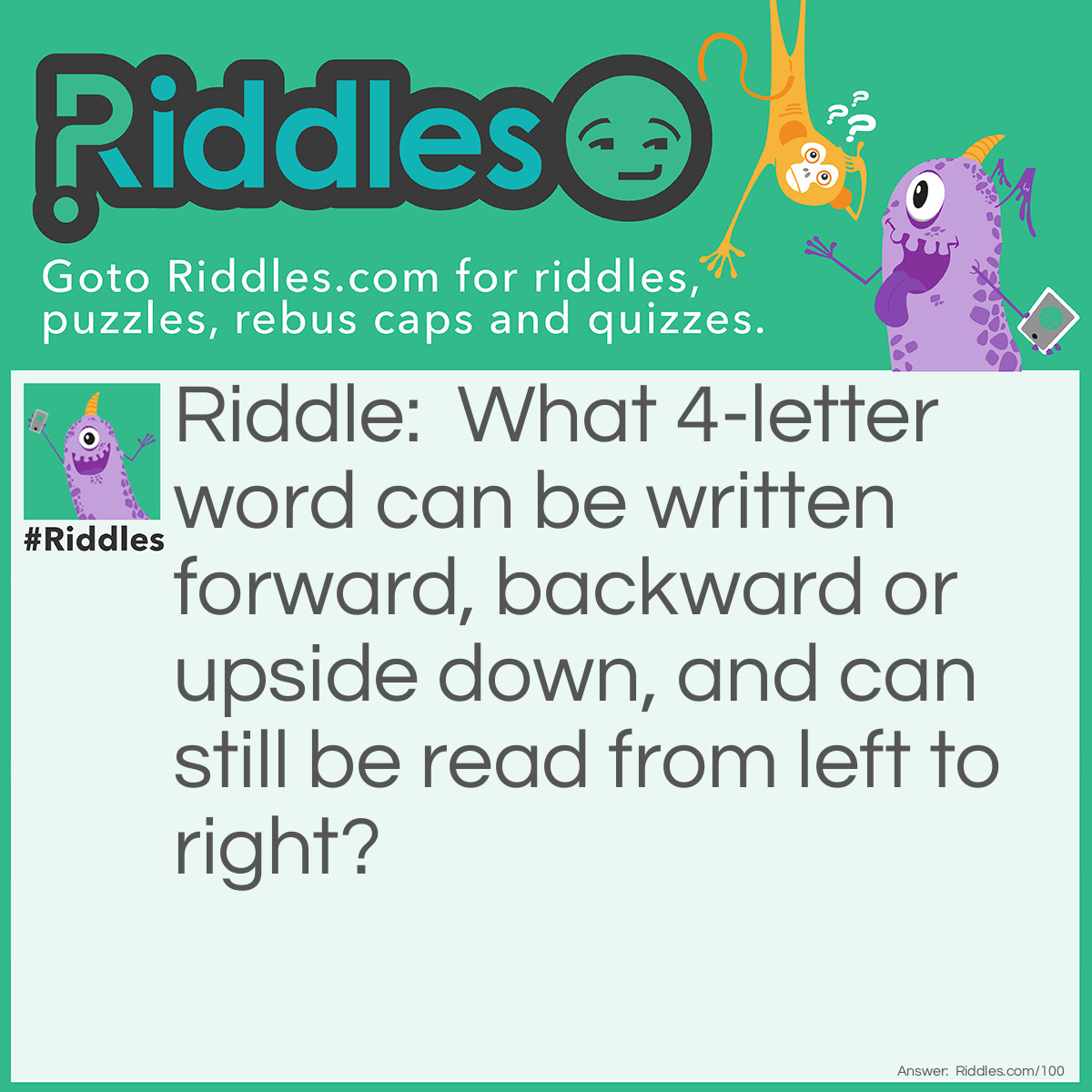 Riddle: What 4-letter word can be written forward, backward or upside down, and can still be read from left to right? Answer: NOON.