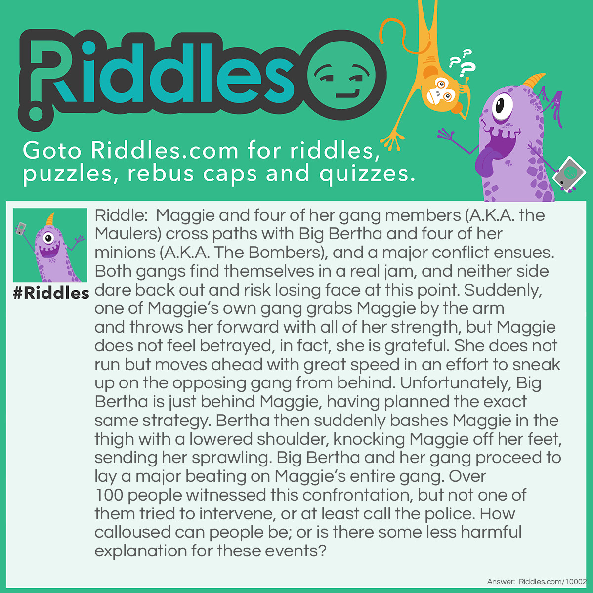 Riddle: Maggie and four of her gang members (A.K.A. the Maulers) cross paths with Big Bertha and four of her minions (A.K.A. The Bombers), and a major conflict ensues. Both gangs find themselves in a real jam, and neither side dare back out and risk losing face at this point. Suddenly, one of Maggie's own gang grabs Maggie by the arm and throws her forward with all of her strength, but Maggie does not feel betrayed, in fact, she is grateful. She does not run but moves ahead with great speed in an effort to sneak up on the opposing gang from behind. Unfortunately, Big Bertha is just behind Maggie, having planned the exact same strategy. Bertha then suddenly bashes Maggie in the thigh with a lowered shoulder, knocking Maggie off her feet, sending her sprawling. Big Bertha and her gang proceed to lay a major beating on Maggie's entire gang. Over 100 people witnessed this confrontation, but not one of them tried to intervene, or at least call the police. How calloused can people be; or is there some less harmful explanation for these events? Answer: The Maulers and the Bombers are two women’s teams competing against one another in the game of Roller Derby, in front of a bunch of spectators.