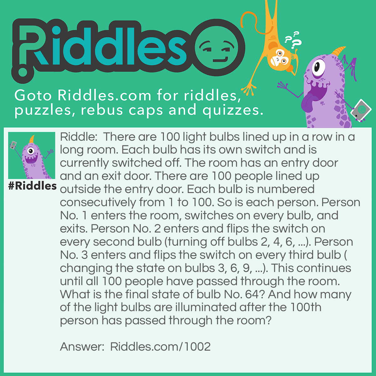 Riddle: There are 100 light bulbs lined up in a row in a long room. Each bulb has its own switch and is currently switched off. The room has an entry door and an exit door. There are 100 people lined up outside the entry door. Each bulb is numbered consecutively from 1 to 100. So is each person. Person No. 1 enters the room, switches on every bulb, and exits. Person No. 2 enters and flips the switch on every second bulb (turning off bulbs 2, 4, 6, ...). Person No. 3 enters and flips the switch on every third bulb (changing the state on bulbs 3, 6, 9, ...). This continues until all 100 people have passed through the room. What is the final state of bulb No. 64? And how many of the light bulbs are illuminated after the 100th person has passed through the room? Answer: First think who will operate each bulb, obviously person #2 will do all the even numbers, and say person #10 will operate all the bulbs that end in a zero. So who would operate for example bulb 48: Persons numbered: 1 & 48, 2 & 24, 3 & 16, 4 & 12, 6 & 8 ........ That is all the factors (numbers by which 48 is divisible) will be in pairs. This means that for every person who switches a bulb on there will be someone to switch it off. This willl result in the bulb being back at it's original state. So why aren't all the bulbs off? Think of bulb 36:- The factors are: 1 & 36, 2 & 13, 6 & 6 Well in this case whilst all the factors are in pairs the number 6 is paired with it's self. Clearly the sixth person will only flick the bulb once and so the pairs don't cancel. This is true of all the square numbers. There are 10 square numbers between 1 and 100 (1, 4, 9, 16, 25, 36, 49, 64, 81 & 100) hence 10 bulbs remain on.