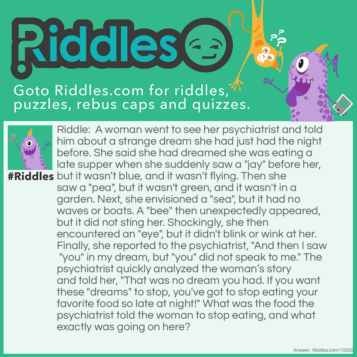 Riddle: A woman went to see her psychiatrist and told him about a strange dream she had just had the night before. She said she had dreamed she was eating a late supper when she suddenly saw a "jay" before her, but it wasn't blue, and it wasn't flying. Then she saw a "pea", but it wasn't green, and it wasn't in a garden. Next, she envisioned a "sea", but it had no waves or boats. A "bee" then unexpectedly appeared, but it did not sting her. Shockingly, she then encountered an "eye", but it didn't blink or wink at her. Finally, she reported to the psychiatrist, "And then I saw "you" in my dream, but "you" did not speak to me." The psychiatrist quickly analyzed the woman's story and told her, "That was no dream you had. If you want these "dreams" to stop, you've got to stop eating your favorite food so late at night!" What was the food the psychiatrist told the woman to stop eating, and what exactly was going on here? Answer: The psychiatrist knew of the woman’s regular habit of eating a bowl of alphabet soup just before going to bed each night. This was the reason for her dreaming about the various letters of the alphabet she had seen while eating —— in this case —— the letters J, P, C, B, I, and U.