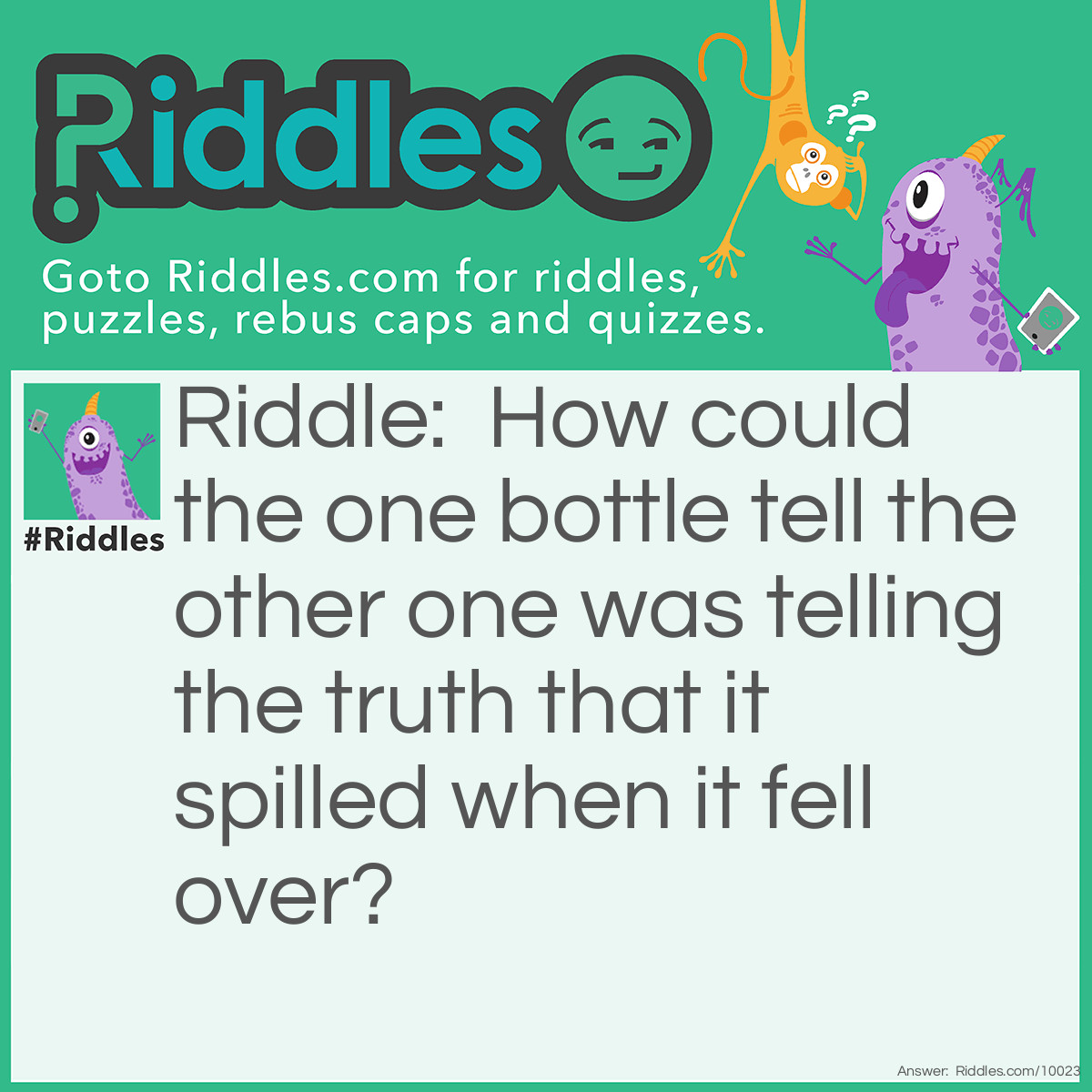 Riddle: How could the one bottle tell the other one was telling the truth that it spilled when it fell over? Answer: No cap.