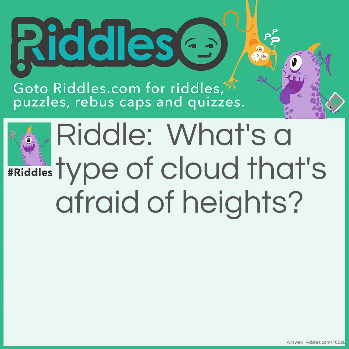 Riddle: What's a type of cloud that's afraid of heights? Answer: Fog, because Fog is like a cloud but it's never in the sky.