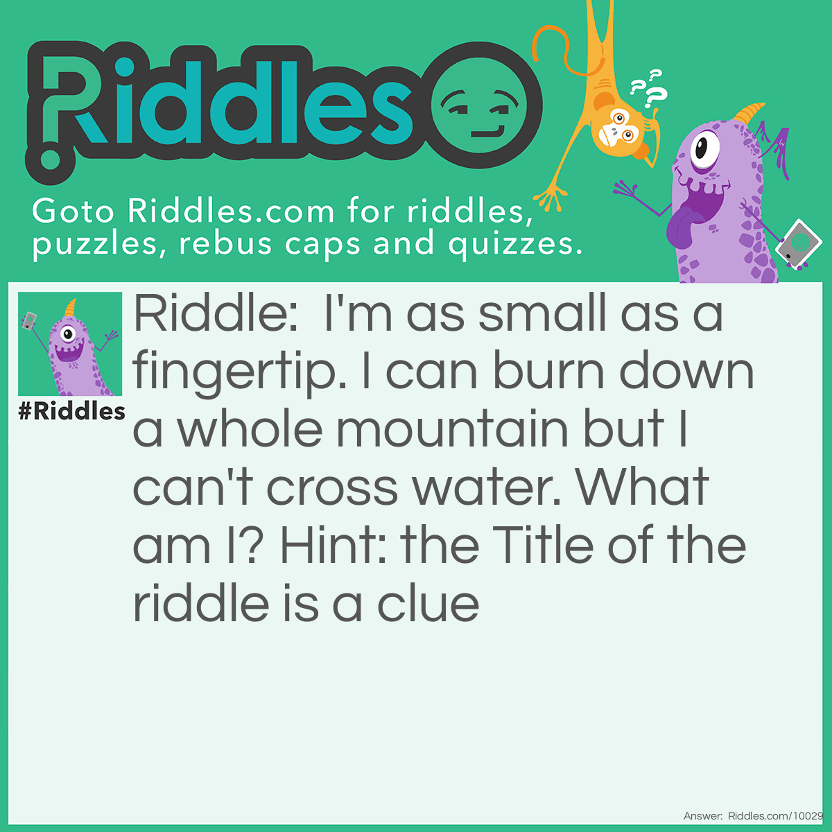 Riddle: I'm as small as a fingertip. I can burn down a whole mountain but I can't cross water. What am I? Hint: the Title of the riddle is a clue Answer: Fire.