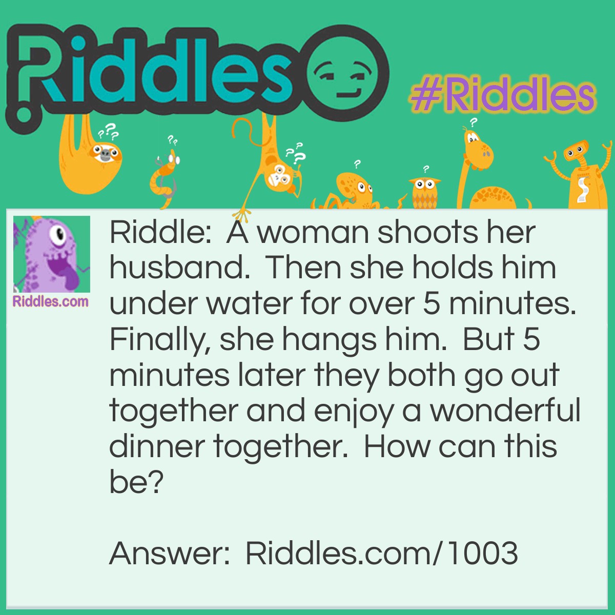 Riddle: A woman shoots her husband.  Then she holds him under water for over 5 minutes.  Finally, she hangs him.  But 5 minutes later they both go out together and enjoy a wonderful dinner together.  How can this be? Answer: The woman was a photographer. She shot a picture of her husband, developed it, and hung it up to dry.