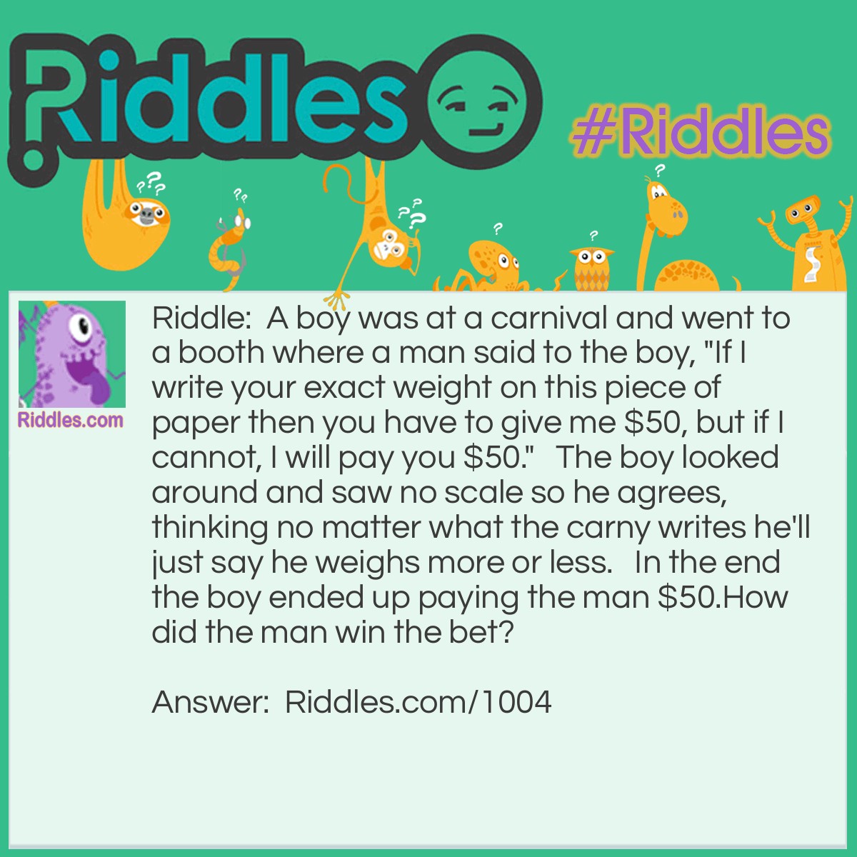Riddle: A boy was at a carnival and went to a booth where a man said to the boy, "If I write your exact weight on this piece of paper then you have to give me $50, but if I cannot, I will pay you $50."   The boy looked around and saw no scale so he agrees, thinking no matter what the carny writes he'll just say he weighs more or less.   In the end the boy ended up paying the man $50.
How did the man win the bet? Answer: The man did exactly as he said he would and wrote "your exact weight" on the paper