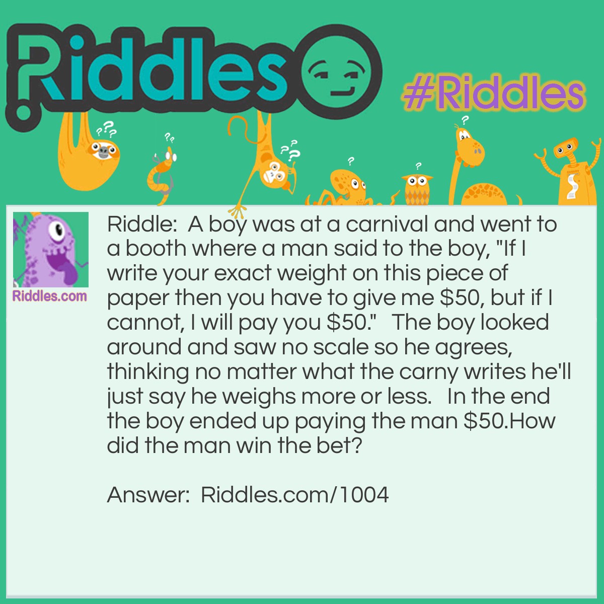 Riddle: A boy was at a carnival and went to a booth where a man said to the boy, "If I write your exact weight on this piece of paper then you have to give me $50, but if I cannot, I will pay you $50."   The boy looked around and saw no scale so he agrees, thinking no matter what the carny writes he'll just say he weighs more or less.   In the end the boy ended up paying the man $50.
How did the man win the bet? Answer: The man did exactly as he said he would and wrote "your exact weight" on the paper