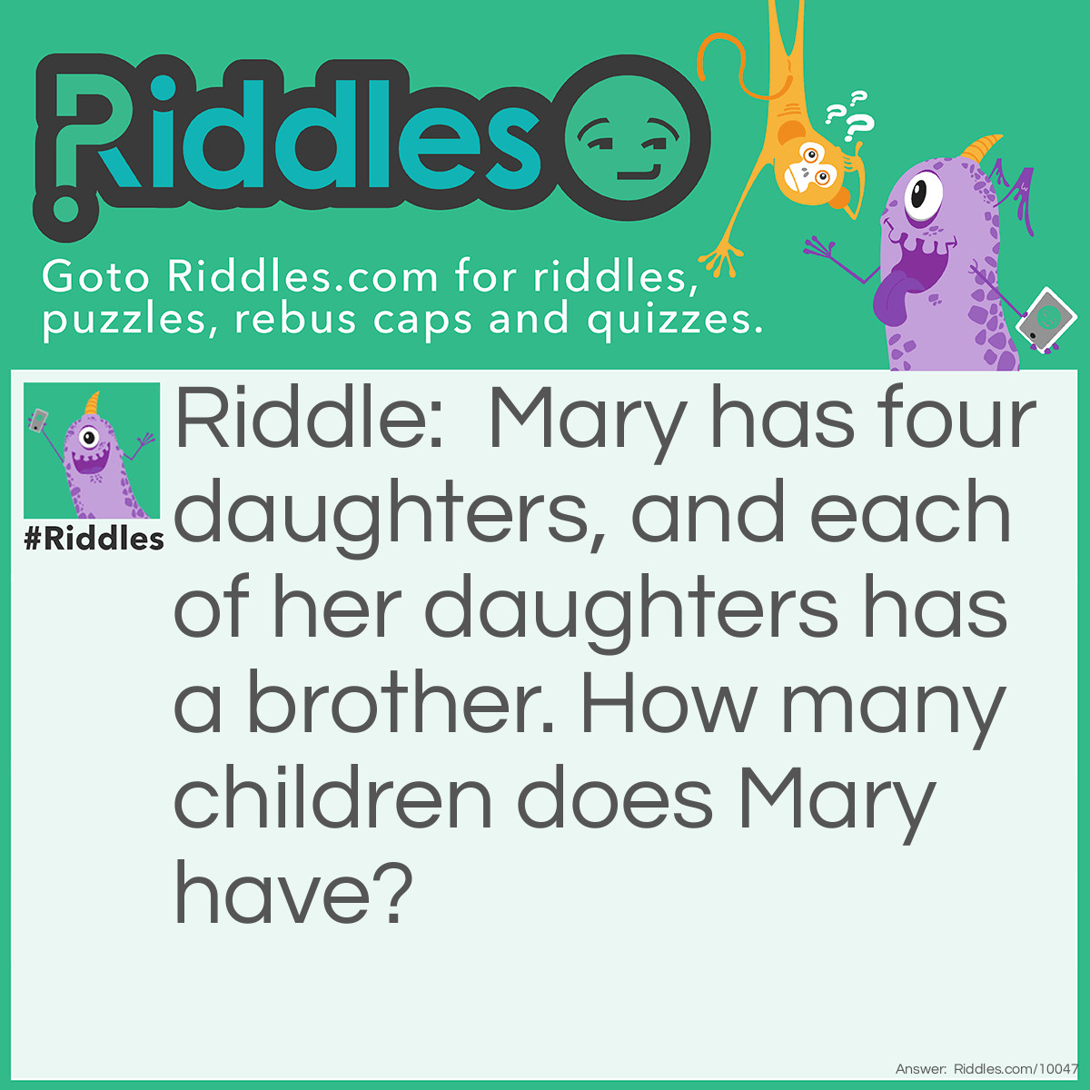 Riddle: Mary has four daughters, and each of her daughters has a brother. How many children does Mary have? Answer: Five-each daughter has the same brother.