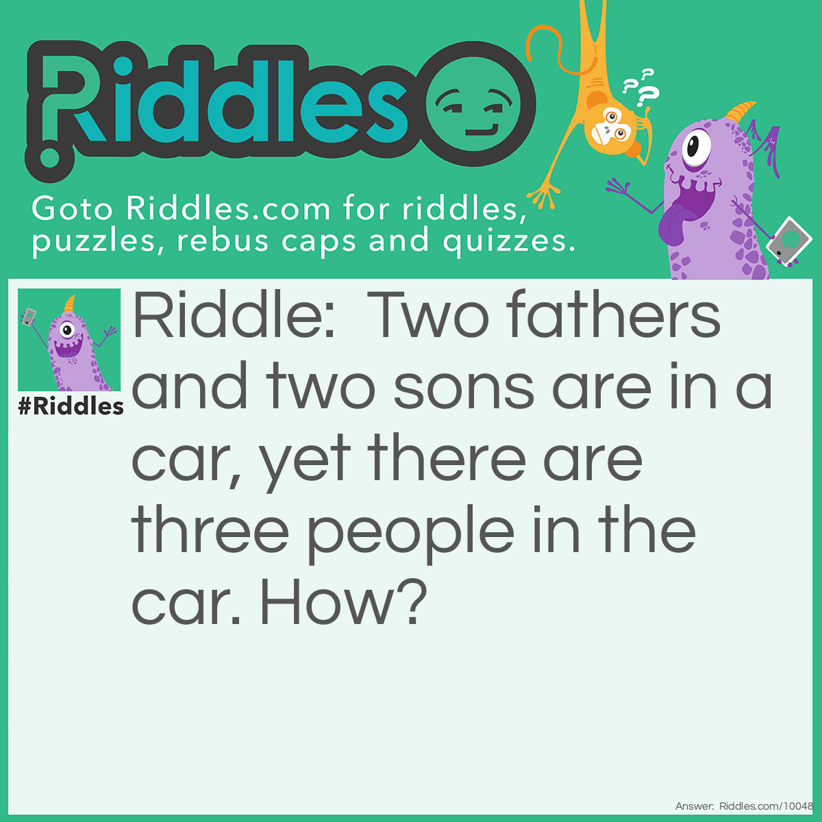 Riddle: Two fathers and two sons are in a car, yet there are three people in the car. How? Answer: They are grandfather, father and son.