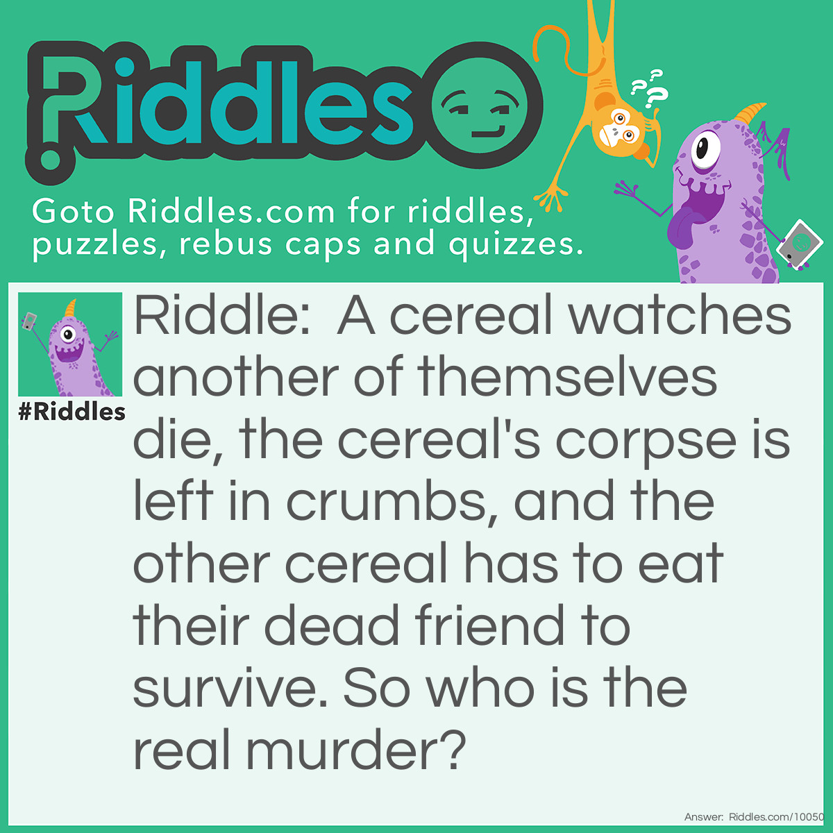 Riddle: A cereal watches another of themselves die, the cereal's corpse is left in crumbs, and the other cereal has to eat their dead friend to survive. So who is the real murder? Answer: It's the person who ate the cereal, cereal can move but not eat, so everything I said about the cereal eating the crumbs is all lies.
