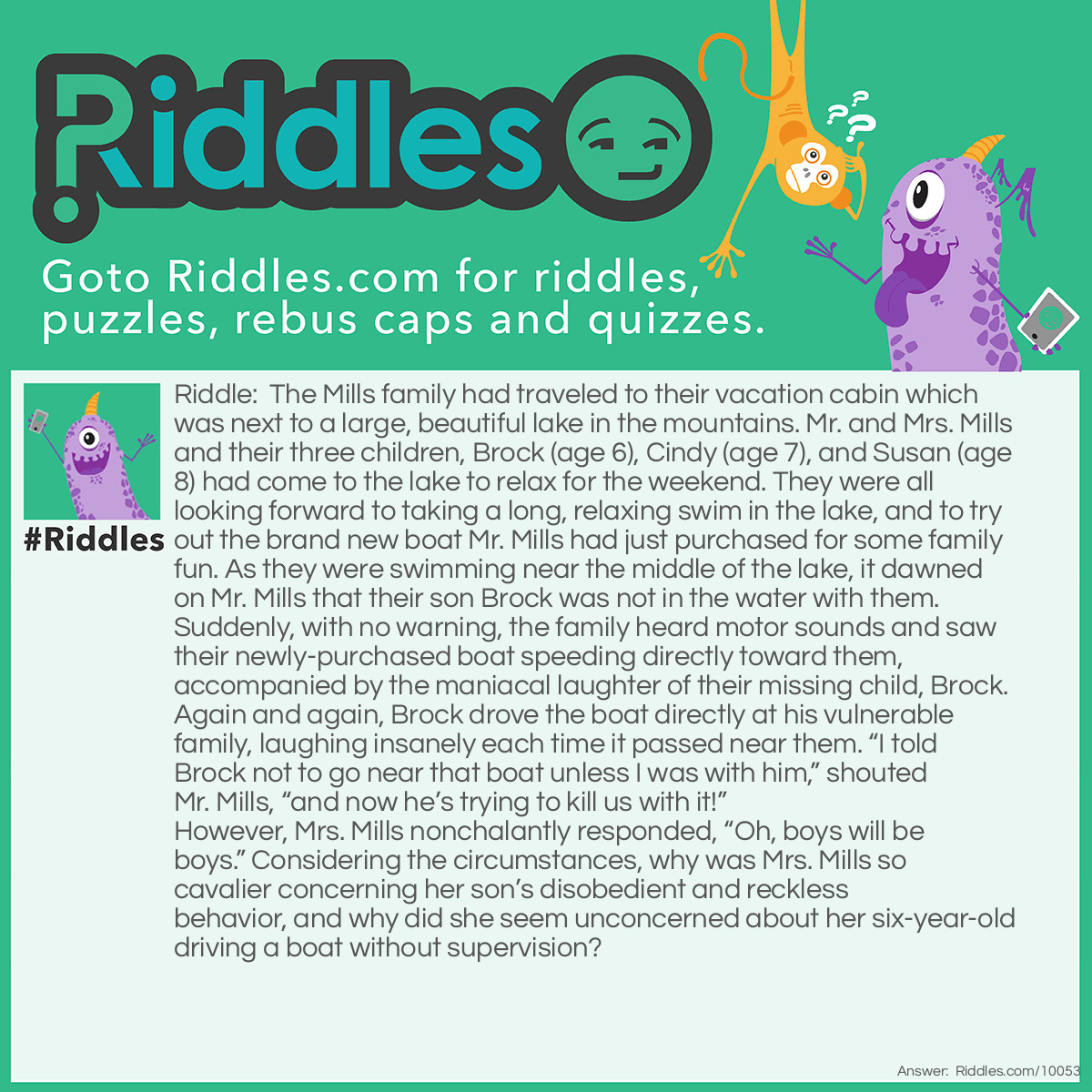 Riddle: The Mills family had traveled to their vacation cabin which was next to a large, beautiful lake in the mountains. Mr. and Mrs. Mills and their three children, Brock (age 6), Cindy (age 7), and Susan (age 8) had come to the lake to relax for the weekend. They were all looking forward to taking a long, relaxing swim in the lake, and to try out the brand new boat Mr. Mills had just purchased for some family fun. As they were swimming near the middle of the lake, it dawned on Mr. Mills that their son Brock was not in the water with them. Suddenly, with no warning, the family heard motor sounds and saw their newly-purchased boat speeding directly toward them, accompanied by the maniacal laughter of their missing child, Brock. Again and again, Brock drove the boat directly at his vulnerable family, laughing insanely each time it passed near them. "I told Brock not to go near that boat unless I was with him," shouted Mr. Mills, "and now he's trying to kill us with it!" However, Mrs. Mills nonchalantly responded, "Oh, boys will be boys." Considering the circumstances, why was Mrs. Mills so cavalier concerning her son's disobedient and reckless behavior, and why did she seem unconcerned about her six-year-old driving a boat without supervision? Answer: Mr. Mills had bought the family a new remote controlled boat, but bad boy Brock decided to ignore his father’s instructions, and sent the two-foot long boat on its maiden voyage as a mischievous prank on his family. I don’t envy Brock when his father reaches shore.