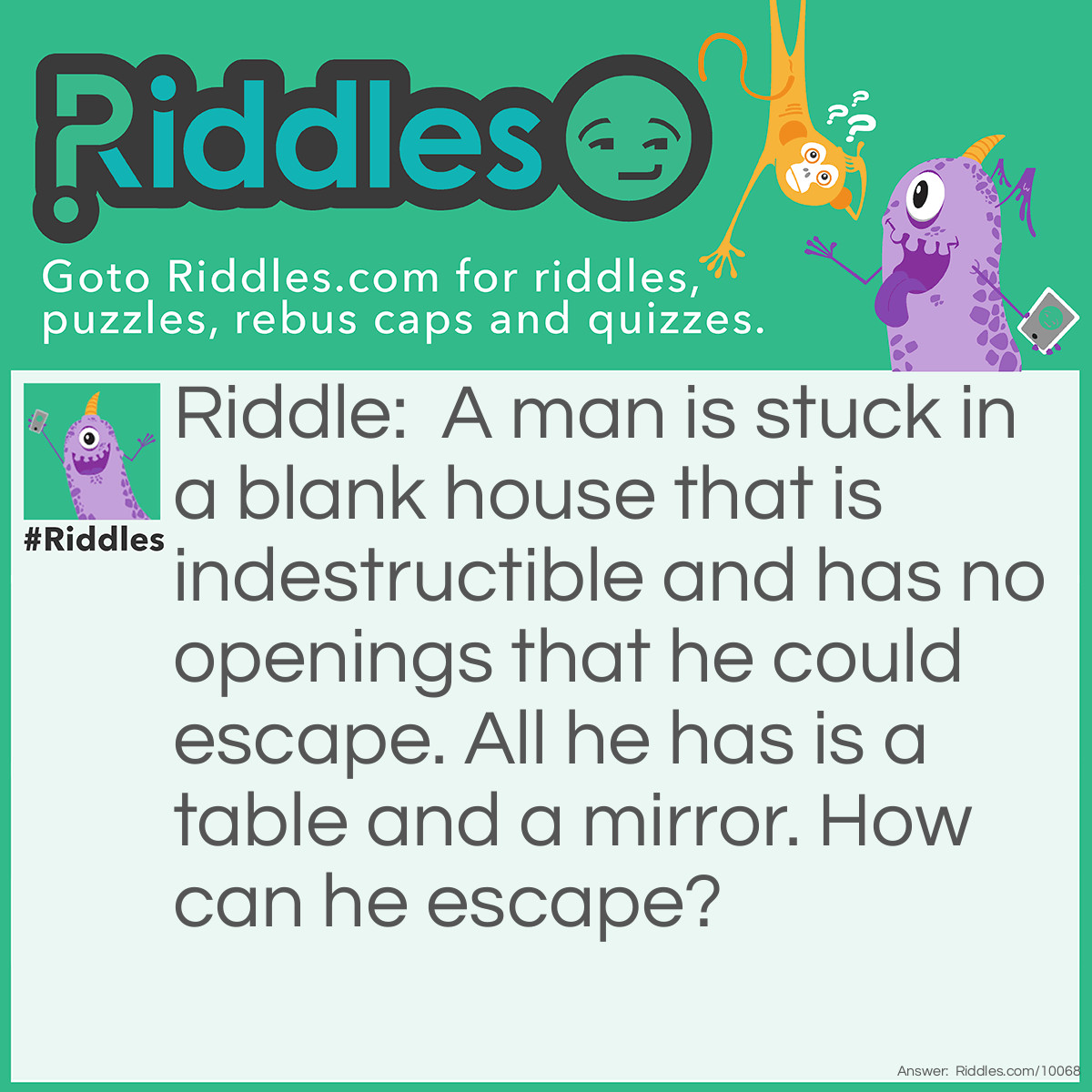 Riddle: A man is stuck in a blank house that is indestructible and has no openings that he could escape. All he has is a table and a mirror. How can he escape? Answer: He looks into the mirror. He sees what he sees, he saw what he saw. He takes the saw out, and he cuts the table in half. Two halves make a whole, and he jumps into the hole and gets out.