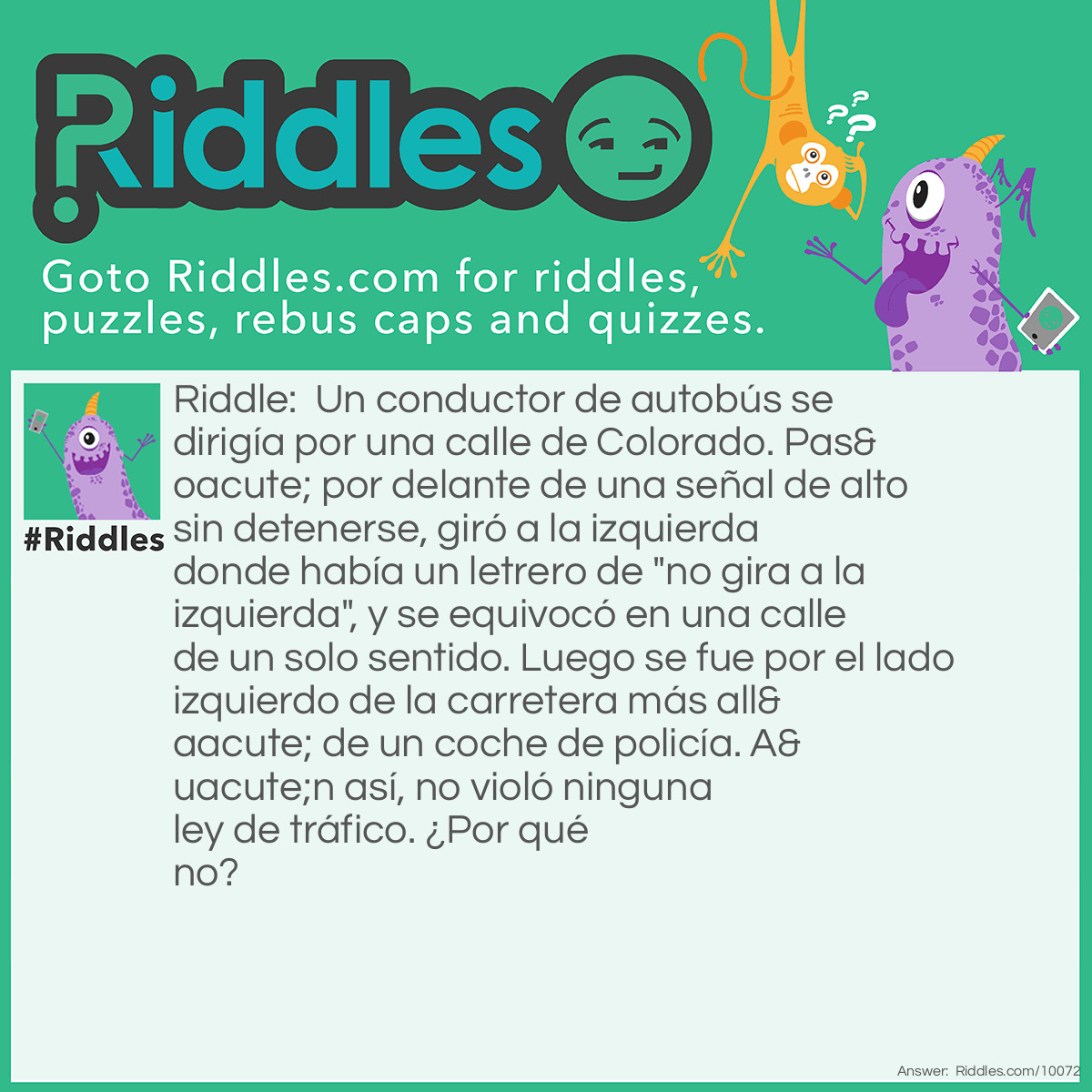 Riddle: Un conductor de autobús se dirigía por una calle de Colorado. Pasó por delante de una señal de alto sin detenerse, giró a la izquierda donde había un letrero de "no gira a la izquierda", y se equivocó en una calle de un solo sentido. Luego se fue por el lado izquierdo de la carretera más allá de un coche de policía. Aún así, no violó ninguna ley de tráfico. ¿Por qué no? Answer: Caminaba.