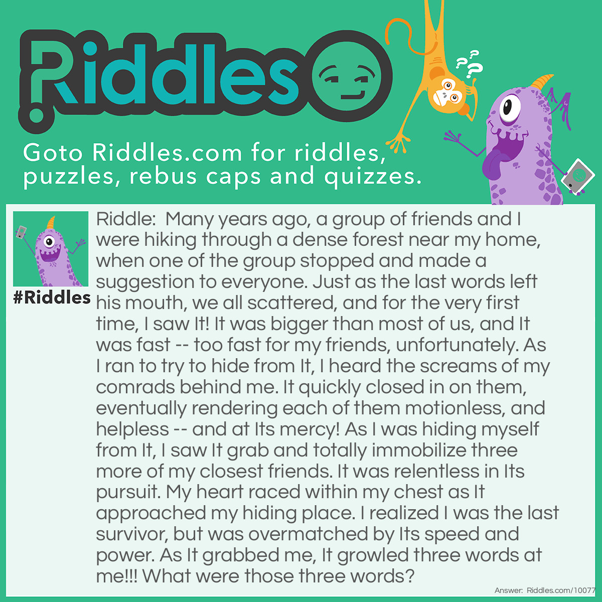 Riddle: Many years ago, a group of friends and I were hiking through a dense forest near my home, when one of the group stopped and made a suggestion to everyone. Just as the last words left his mouth, we all scattered, and for the very first time, I saw It! It was bigger than most of us, and It was fast -- too fast for my friends, unfortunately. As I ran to try to hide from It, I heard the screams of my comrads behind me. It quickly closed in on them, eventually rendering each of them motionless, and helpless -- and at Its mercy! As I was hiding myself from It, I saw It grab and totally immobilize three more of my closest friends. It was relentless in Its pursuit. My heart raced within my chest as It approached my hiding place. I realized I was the last survivor, but was overmatched by Its speed and power. As It grabbed me, It growled three words at me!!! What were those three words? Answer: The three words were, “Tag, you’re It!” We stopped on our hike to play a game of Freeze Tag, and since I was the last one caught, my turn to be It was due.