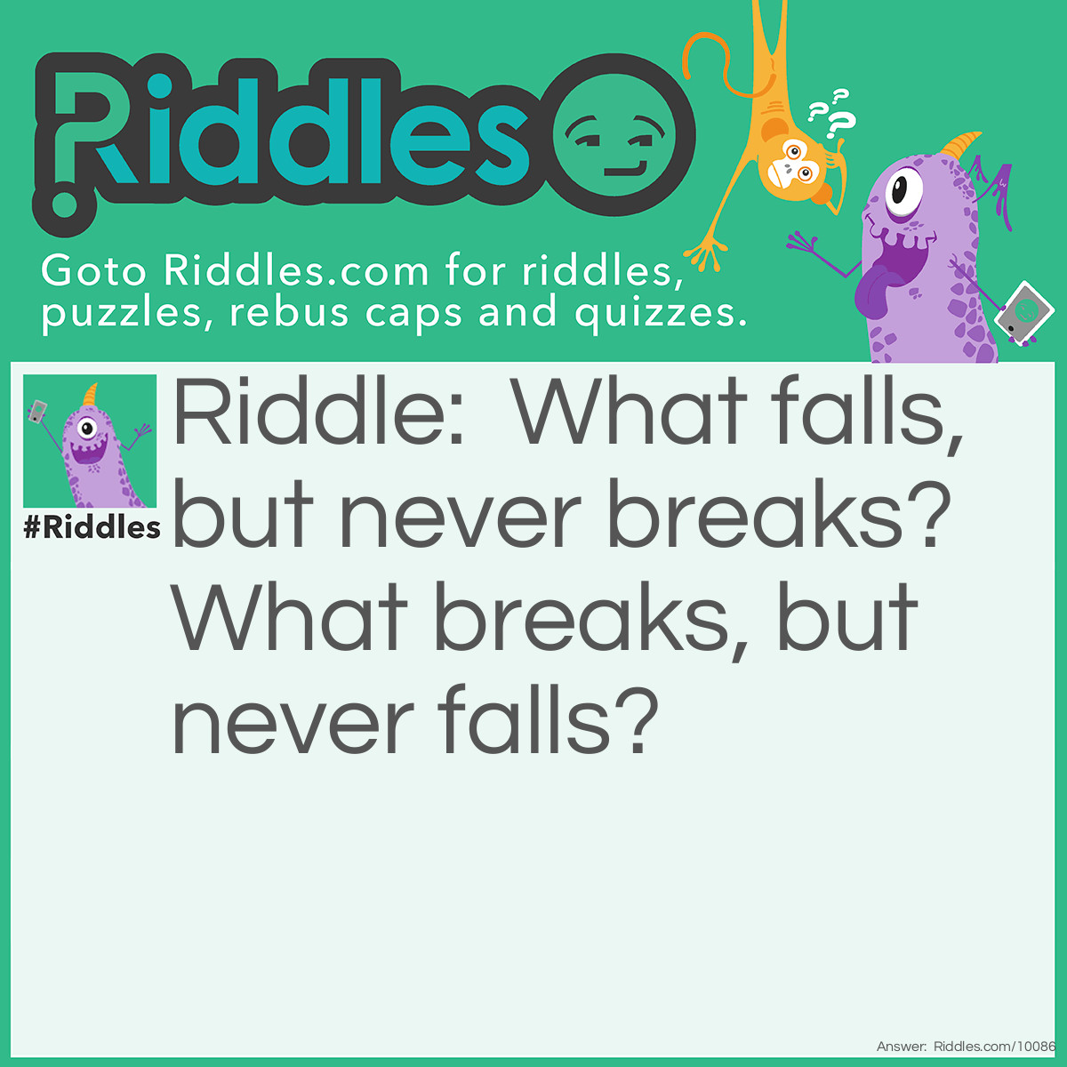 Riddle: What falls, but never breaks? What breaks, but never falls? Answer: day and night