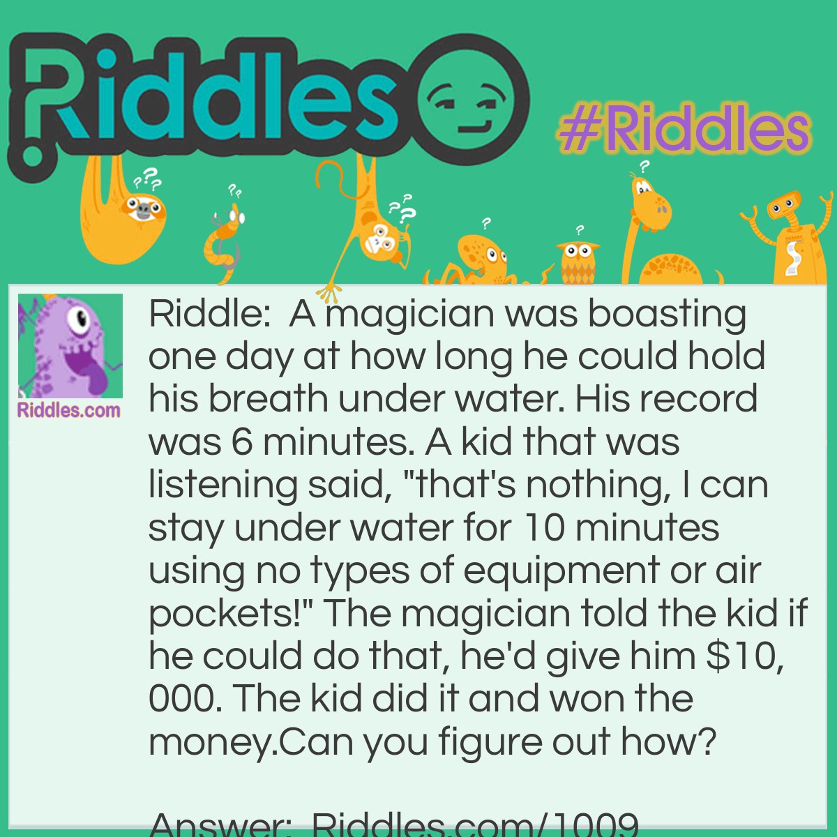 Riddle: A magician was boasting one day at how long he could hold his breath under water. His record was 6 minutes. A kid that was listening said, "that's nothing, I can stay under water for 10 minutes using no types of equipment or air pockets!" The magician told the kid if he could do that, he'd give him $10,000. The kid did it and won the money.
Can you figure out how?  Answer: The kid filled a glass of water and held it over his head for 10 minutes.