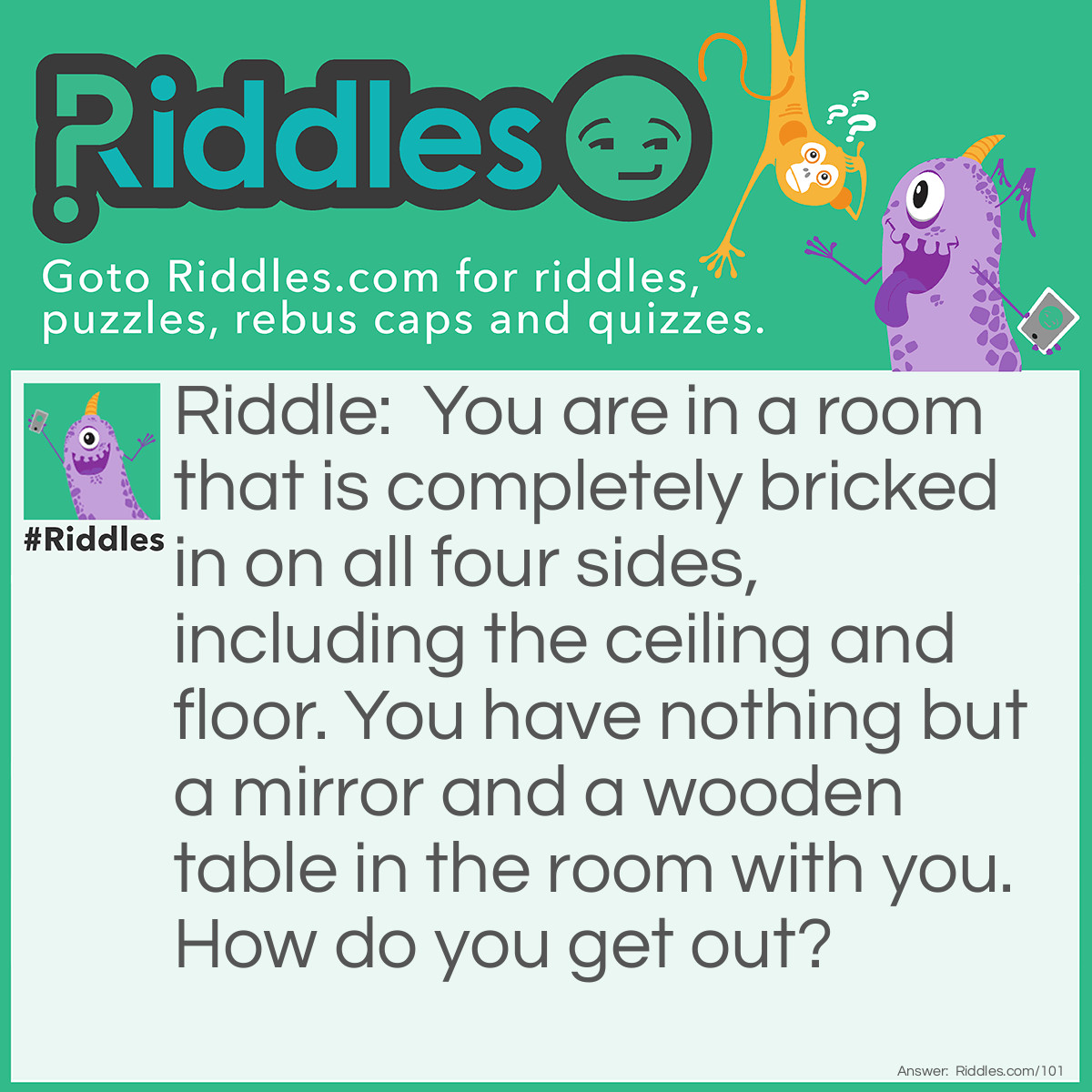 Riddle: You are in a room that is completely bricked in on all four sides, including the ceiling and floor. You have nothing but a mirror and a wooden table in the room with you. How do you get out? Answer: You look in the mirror you see what you saw, you take the saw and you cut the table in half, two halves make a whole, and you climb out the hole.