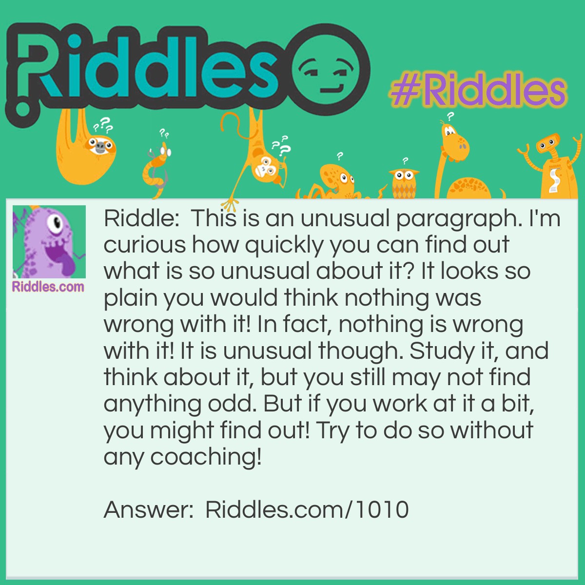 Riddle: This is an unusual paragraph. I'm curious how quickly you can find out what is so unusual about it? It looks so plain you would think nothing was wrong with it! In fact, nothing is wrong with it! It is unusual though. Study it, and think about it, but you still may not find anything odd. But if you work at it a bit, you might find out! Try to do so without any coaching!   Answer: The entire paragraph has no ' e '