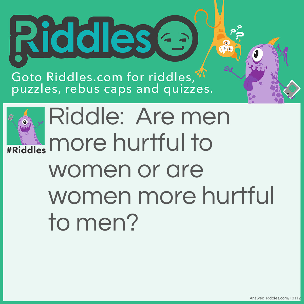 Riddle: Are men more hurtful to women or are women more hurtful to men? Answer: Women are more hurtful to men. We just don't talk about it so you don't actually know about it.