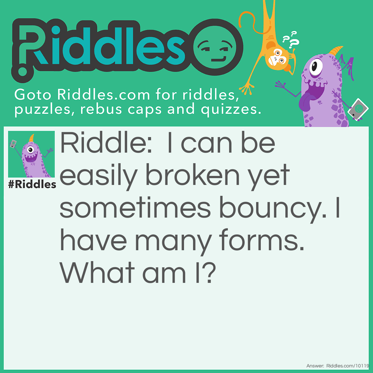 Riddle: I can be easily broken yet sometimes bouncy. I have many forms. What am I? Answer: Egg.