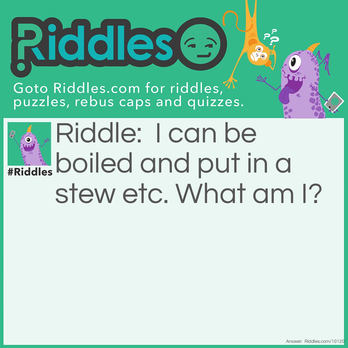 Riddle: I can be boiled and put in a stew etc. What am I? Answer: I am a Potato.
