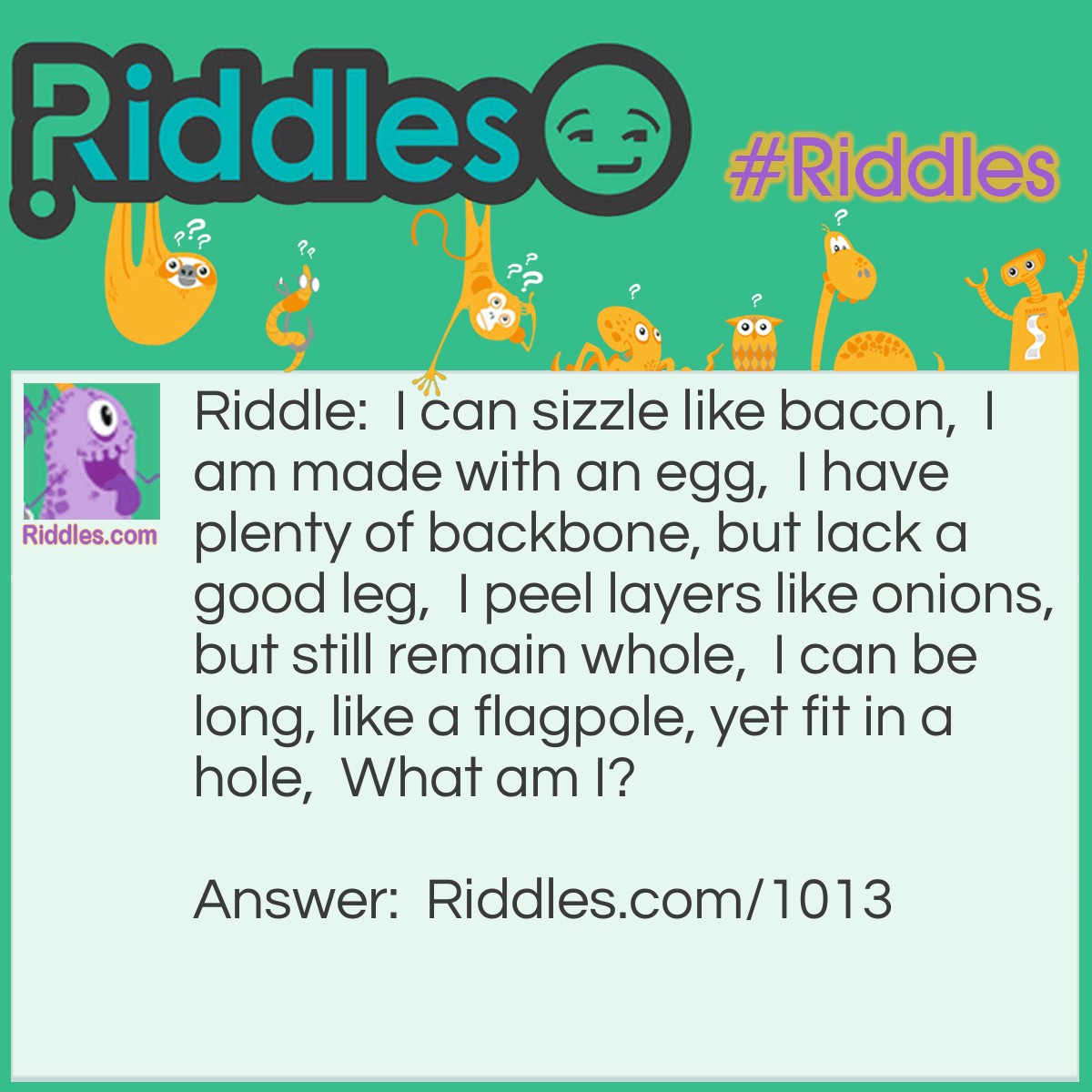 Riddle: I can sizzle like bacon,  I am made with an egg,  I have plenty of backbone, but lack a good leg,  I peel layers like onions, but still remain whole,  I can be long, like a flagpole, yet fit in a hole,  What am I? Answer: A snake.