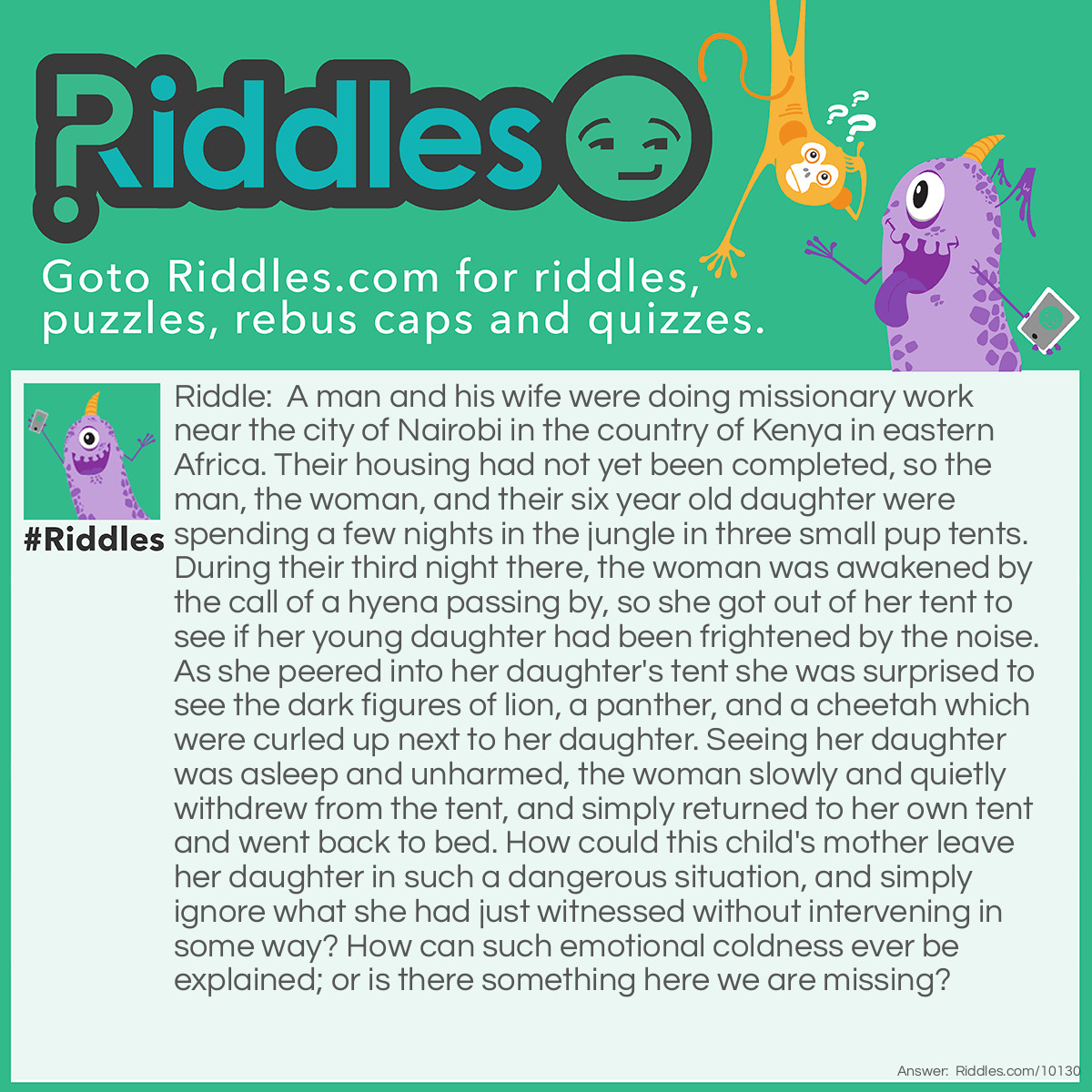 Riddle: A man and his wife were doing missionary work near the city of Nairobi in the country of Kenya in eastern Africa. Their housing had not yet been completed, so the man, the woman, and their six year old daughter were spending a few nights in the jungle in three small pup tents. During their third night there, the woman was awakened by the call of a hyena passing by, so she got out of her tent to see if her young daughter had been frightened by the noise. As she peered into her daughter's tent she was surprised to see the dark figures of lion, a panther, and a cheetah which were curled up next to her daughter. Seeing her daughter was asleep and unharmed, the woman slowly and quietly withdrew from the tent, and simply returned to her own tent and went back to bed. How could this child's mother leave her daughter in such a dangerous situation, and simply ignore what she had just witnessed without intervening in some way? How can such emotional coldness ever be explained; or is there something here we are missing? Answer: The woman was surprised to see that her daughter had talked her father into allowing her to bring her three favorite stuffed animals on the trip with her (the lion, the panther, and the cheetah).