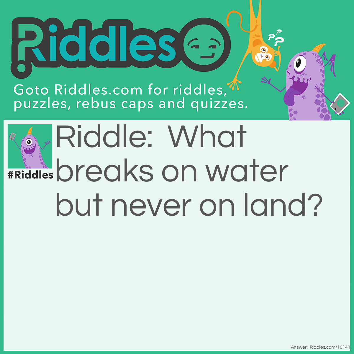 Riddle: What breaks on water but never on land? Answer: "Wave."