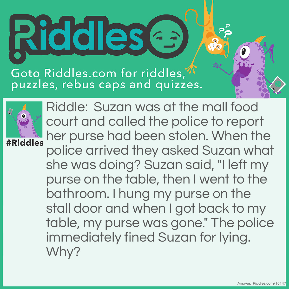 Riddle: Suzan was at the mall food court and called the police to report her purse had been stolen. When the police arrived they asked Suzan what she was doing? Suzan said, "I left my purse on the table, then I went to the bathroom. I hung my purse on the stall door and when I got back to my table, my purse was gone." The police immediately fined Suzan for lying. Why? Answer: Suzan said she left her purse on the table, but she also said she hung up her purse on the bathroom stall door.