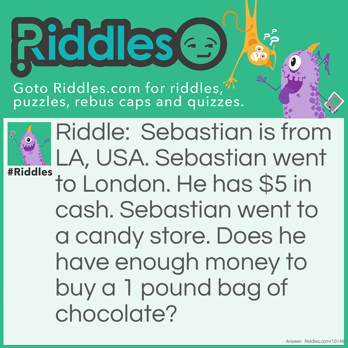 Riddle: Sebastian is from LA, USA. Sebastian went to London. He has $5 in cash. Sebastian went to a candy store. Does he have enough money to buy a 1 pound bag of chocolate? Answer: No. 1 pound means one pound in UK currency. Even though 1 pound is worth less than $5 US, US dollars are not accepted in the UK. Sebastian has to exchange his US dollars for British pounds.