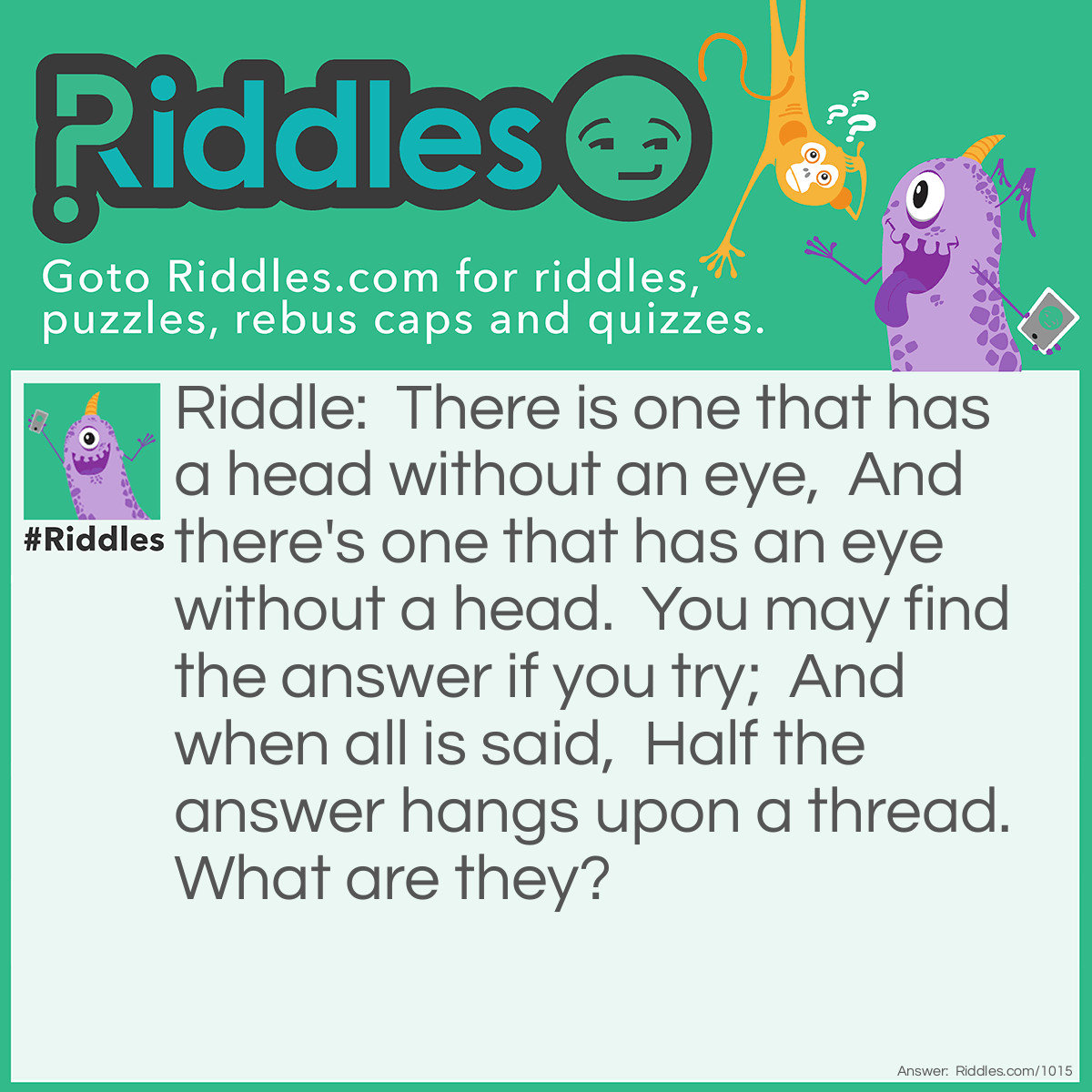Riddle: There is one that has a head without an eye,  And there's one that has an eye without a head.  You may find the answer if you try;  And when all is said,  Half the answer hangs upon a thread. What are they? Answer: A pin and needle.