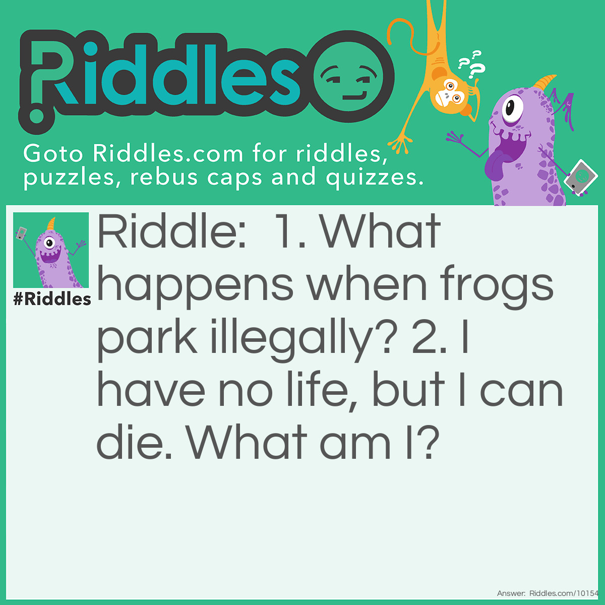 Riddle: 1. What happens when frogs park illegally? 2. I have no life, but I can die. What am I? Answer: 1. They get toad. 2. A battery.
