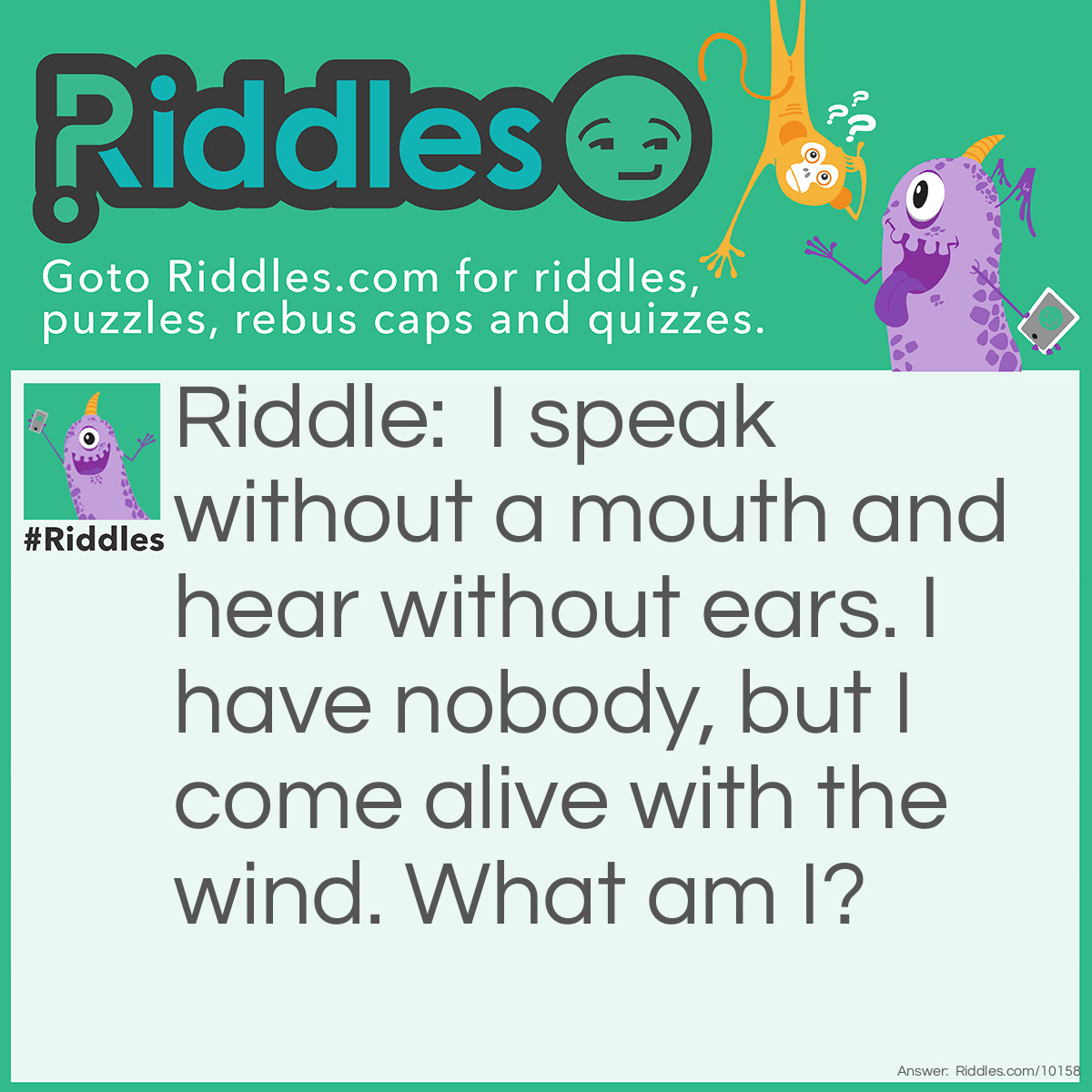 Riddle: I speak without a mouth and hear without ears. I have nobody, but I come alive with the wind. What am I? Answer: An echo.